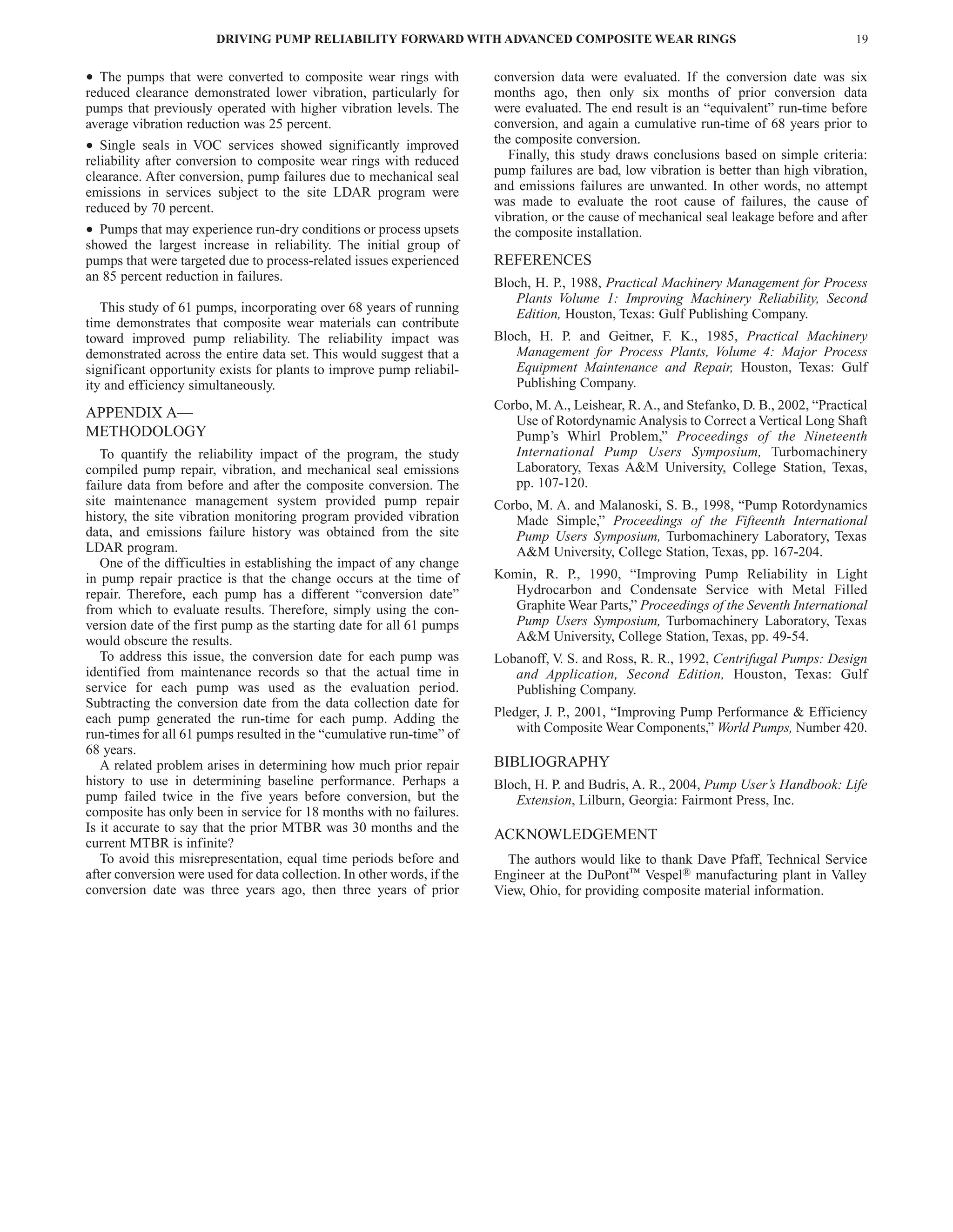 Table of Contents
                        DRIVING PUMP RELIABILITY FORWARD WITH ADVANCED COMPOSITE WEAR RINGS                                               19


• The pumps that were converted to composite wear rings with             conversion data were evaluated. If the conversion date was six
reduced clearance demonstrated lower vibration, particularly for         months ago, then only six months of prior conversion data
pumps that previously operated with higher vibration levels. The         were evaluated. The end result is an “equivalent” run-time before
average vibration reduction was 25 percent.                              conversion, and again a cumulative run-time of 68 years prior to
                                                                         the composite conversion.
• Single   seals in VOC services showed significantly improved
                                                                           Finally, this study draws conclusions based on simple criteria:
reliability after conversion to composite wear rings with reduced
clearance. After conversion, pump failures due to mechanical seal        pump failures are bad, low vibration is better than high vibration,
emissions in services subject to the site LDAR program were              and emissions failures are unwanted. In other words, no attempt
reduced by 70 percent.                                                   was made to evaluate the root cause of failures, the cause of
                                                                         vibration, or the cause of mechanical seal leakage before and after
• Pumps that may experience run-dry conditions or process upsets         the composite installation.
showed the largest increase in reliability. The initial group of
pumps that were targeted due to process-related issues experienced       REFERENCES
an 85 percent reduction in failures.                                     Bloch, H. P., 1988, Practical Machinery Management for Process
                                                                            Plants Volume 1: Improving Machinery Reliability, Second
   This study of 61 pumps, incorporating over 68 years of running           Edition, Houston, Texas: Gulf Publishing Company.
time demonstrates that composite wear materials can contribute
toward improved pump reliability. The reliability impact was             Bloch, H. P. and Geitner, F. K., 1985, Practical Machinery
demonstrated across the entire data set. This would suggest that a          Management for Process Plants, Volume 4: Major Process
significant opportunity exists for plants to improve pump reliabil-         Equipment Maintenance and Repair, Houston, Texas: Gulf
ity and efficiency simultaneously.                                          Publishing Company.
                                                                         Corbo, M. A., Leishear, R. A., and Stefanko, D. B., 2002, “Practical
APPENDIX A—                                                                 Use of Rotordynamic Analysis to Correct a Vertical Long Shaft
METHODOLOGY                                                                 Pump’s Whirl Problem,” Proceedings of the Nineteenth
   To quantify the reliability impact of the program, the study             International Pump Users Symposium, Turbomachinery
compiled pump repair, vibration, and mechanical seal emissions              Laboratory, Texas A&M University, College Station, Texas,
failure data from before and after the composite conversion. The            pp. 107-120.
site maintenance management system provided pump repair                  Corbo, M. A. and Malanoski, S. B., 1998, “Pump Rotordynamics
history, the site vibration monitoring program provided vibration           Made Simple,” Proceedings of the Fifteenth International
data, and emissions failure history was obtained from the site              Pump Users Symposium, Turbomachinery Laboratory, Texas
LDAR program.                                                               A&M University, College Station, Texas, pp. 167-204.
   One of the difficulties in establishing the impact of any change
in pump repair practice is that the change occurs at the time of         Komin, R. P., 1990, “Improving Pump Reliability in Light
repair. Therefore, each pump has a different “conversion date”             Hydrocarbon and Condensate Service with Metal Filled
from which to evaluate results. Therefore, simply using the con-           Graphite Wear Parts,” Proceedings of the Seventh International
version date of the first pump as the starting date for all 61 pumps       Pump Users Symposium, Turbomachinery Laboratory, Texas
would obscure the results.                                                 A&M University, College Station, Texas, pp. 49-54.
   To address this issue, the conversion date for each pump was          Lobanoff, V S. and Ross, R. R., 1992, Centrifugal Pumps: Design
                                                                                    .
identified from maintenance records so that the actual time in              and Application, Second Edition, Houston, Texas: Gulf
service for each pump was used as the evaluation period.                    Publishing Company.
Subtracting the conversion date from the data collection date for
each pump generated the run-time for each pump. Adding the               Pledger, J. P., 2001, “Improving Pump Performance & Efficiency
run-times for all 61 pumps resulted in the “cumulative run-time” of          with Composite Wear Components,” World Pumps, Number 420.
68 years.
   A related problem arises in determining how much prior repair         BIBLIOGRAPHY
history to use in determining baseline performance. Perhaps a            Bloch, H. P. and Budris, A. R., 2004, Pump User’s Handbook: Life
pump failed twice in the five years before conversion, but the              Extension, Lilburn, Georgia: Fairmont Press, Inc.
composite has only been in service for 18 months with no failures.
Is it accurate to say that the prior MTBR was 30 months and the
                                                                         ACKNOWLEDGEMENT
current MTBR is infinite?
   To avoid this misrepresentation, equal time periods before and          The authors would like to thank Dave Pfaff, Technical Service
after conversion were used for data collection. In other words, if the   Engineer at the DuPont™ Vespel® manufacturing plant in Valley
conversion date was three years ago, then three years of prior           View, Ohio, for providing composite material information.
 