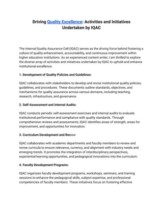 ‭
Driving‬‭
Quality Excellence‬
‭
: Activities and Initiatives‬
‭
Undertaken by IQAC‬
‭
The Internal Quality Assurance Cell (IQAC) serves as the driving force behind fostering a‬
‭
culture of quality enhancement, accountability, and continuous improvement within‬
‭
higher education institutions. As an experienced content writer, I am thrilled to explore‬
‭
the diverse array of activities and initiatives undertaken by IQAC to uphold and enhance‬
‭
institutional excellence.‬
‭
1. Development of Quality Policies and Guidelines:‬
‭
IQAC collaborates with stakeholders to develop and revise institutional quality policies,‬
‭
guidelines, and procedures. These documents outline standards, objectives, and‬
‭
mechanisms for quality assurance across various domains, including teaching,‬
‭
research, infrastructure, and governance.‬
‭
2. Self-Assessment and Internal Audits:‬
‭
IQAC conducts periodic self-assessment exercises and internal audits to evaluate‬
‭
institutional performance and compliance with quality standards. Through‬
‭
comprehensive reviews and assessments, IQAC identifies areas of strength, areas for‬
‭
improvement, and opportunities for innovation.‬
‭
3. Curriculum Development and Rev‬
‭
iew:‬
‭
IQAC collaborates with academic departments and faculty members to review and‬
‭
revise curricula to ensure relevance, currency, and alignment with industry needs and‬
‭
emerging trends. It promotes the integration of interdisciplinary perspectives,‬
‭
experiential learning opportunities, and pedagogical innovations into the curriculum.‬
‭
4. Faculty Development Programs:‬
‭
IQAC organizes faculty development programs, workshops, seminars, and training‬
‭
sessions to enhance the pedagogical skills, subject expertise, and professional‬
‭
competencies of faculty members. These initiatives focus on fostering effective‬
 