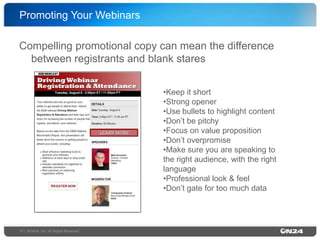 Promoting Your Webinars!
Compelling promotional copy can mean the difference
between registrants and blank stares!
• Keep it short!
• Strong opener!
• Use bullets to highlight content!
• Don’t be pitchy!
• Focus on value proposition!
• Don’t overpromise!
• Make sure you are speaking to
the right audience, with the right
language!
• Professional look & feel!
• Don’t gate for too much data!

15 | ©ON24, Inc. All Rights Reserved.!

 