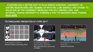 “STANFORD HAS A BETTER WAY TO PLAN SPORTS STRATEGY. UNIVERSITY OF
OXFORD RESEARCHERS ARE TEAMING UP WITH NEC LABS AMERICA AND OTHERS TO
SOLVE ONE OF THE THORNIEST PROBLEMS FOR SELF-DRIVING CARS. AND
NATIONAL TAIWAN UNIVERSITY IS WORKING A WAY TO DIAGNOSE BRAIN TUMORS.”
READ MORE
Treating Brain Tumors Increasing Safety in
Autonomous Vehicles
AI Interprets What Sports
Team DoNational Taiwan University (NTU)
NEC Labs America & University
of Oxford
Stanford University
TECHNOLGOIES PRESENTED AT CVPR 2017
 