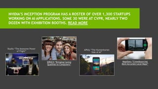 NVIDIA’S INCEPTION PROGRAM HAS A ROSTER OF OVER 1,300 STARTUPS
WORKING ON AI APPLICATIONS. SOME 30 WERE AT CVPR, NEARLY TWO
DOZEN WITH EXHIBITION BOOTHS. READ MORE
Skydio “The Awesome Power
of Flight”
WRNCH “Tracking Body
Language”
AIPoly “The Humanitarian
Side of AI”
Mapillary “Crowdsourcing
More Accurate Local Maps”
 