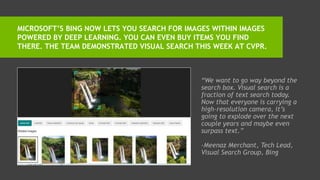MICROSOFT’S BING NOW LETS YOU SEARCH FOR IMAGES WITHIN IMAGES
POWERED BY DEEP LEARNING. YOU CAN EVEN BUY ITEMS YOU FIND
THERE. THE TEAM DEMONSTRATED VISUAL SEARCH THIS WEEK AT CVPR.
LEARN MORE
“We want to go way beyond the
search box. Visual search is a
fraction of text search today.
Now that everyone is carrying a
high-resolution camera, it’s
going to explode over the next
couple years and maybe even
surpass text.”
-Meenaz Merchant, Tech Lead,
Visual Search Group, Bing
 