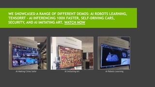 WE SHOWCASED A RANGE OF DIFFERENT DEMOS: AI ROBOTS LEARNING,
TENSORRT – AI INFERENCING 100X FASTER, SELF-DRIVING CARS,
SECURITY, AND AI IMITATING ART. WATCH NOW
AI Making Cities Safer AI Imitating Art AI Robots Learning
 