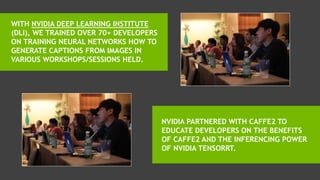 THE NVIDIA DEEP LEARNING INSTITUTE (DLI)
TRAINED OVER 70+ DEVELOPERS ON “DEEP
LEARNING FOR SCENE DESCRIPTION
GENERATION”.
NVIDIA PARTNERED WITH CAFFE2 TO
EDUCATE DEVELOPERS ON THE BENEFITS
OF CAFFE2 AND THE INFERENCING POWER
OF NVIDIA TENSORRT. LEARN MORE
 
