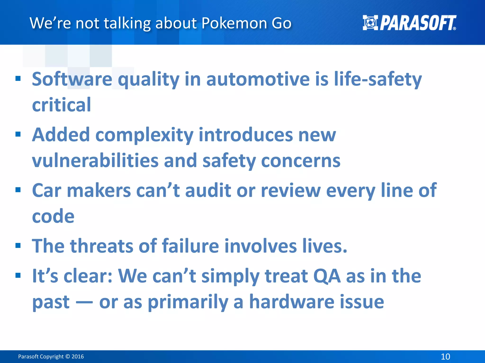Parasoft Copyright © 2016 10
We’re not talking about Pokemon Go
▪ Software quality in automotive is life-safety
critical
▪ Added complexity introduces new
vulnerabilities and safety concerns
▪ Car makers can’t audit or review every line of
code
▪ The threats of failure involves lives.
▪ It’s clear: We can’t simply treat QA as in the
past — or as primarily a hardware issue
 