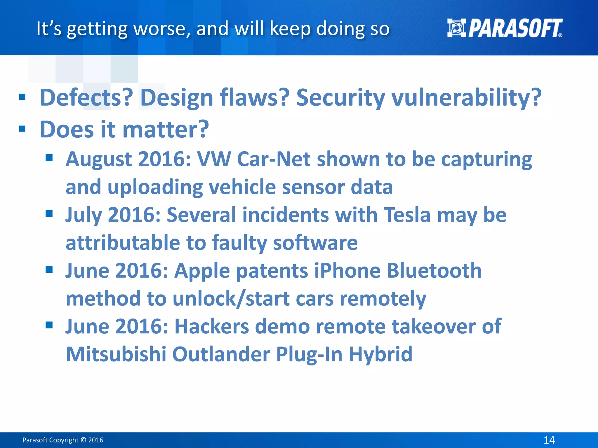 Parasoft Copyright © 2016 14
It’s getting worse, and will keep doing so
▪ Defects? Design flaws? Security vulnerability?
▪ Does it matter?
 August 2016: VW Car-Net shown to be capturing
and uploading vehicle sensor data
 July 2016: Several incidents with Tesla may be
attributable to faulty software
 June 2016: Apple patents iPhone Bluetooth
method to unlock/start cars remotely
 June 2016: Hackers demo remote takeover of
Mitsubishi Outlander Plug-In Hybrid
 