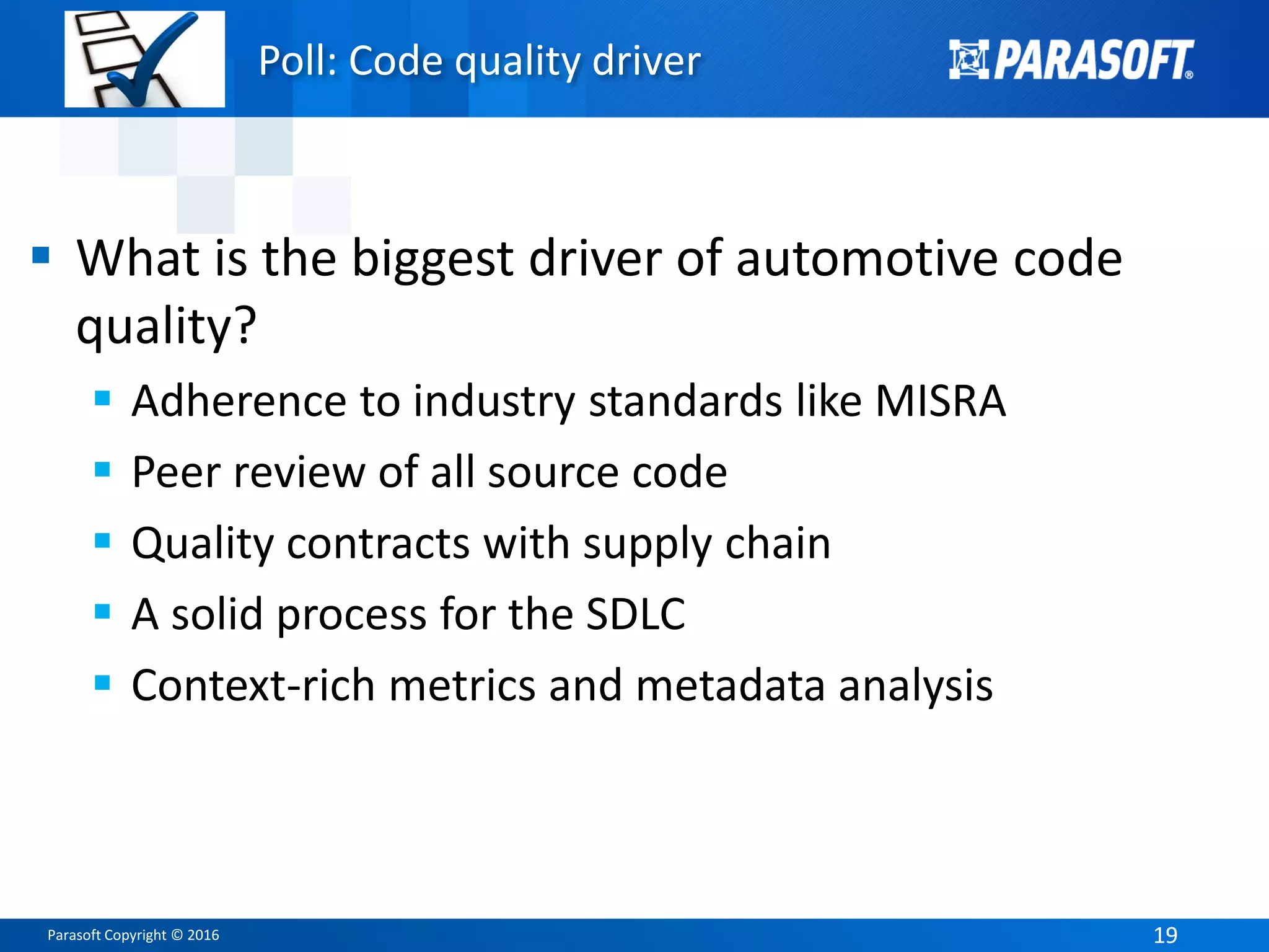 Parasoft Copyright © 2016 1919
Poll: Code quality driver
 What is the biggest driver of automotive code
quality?
 Adherence to industry standards like MISRA
 Peer review of all source code
 Quality contracts with supply chain
 A solid process for the SDLC
 Context-rich metrics and metadata analysis
 