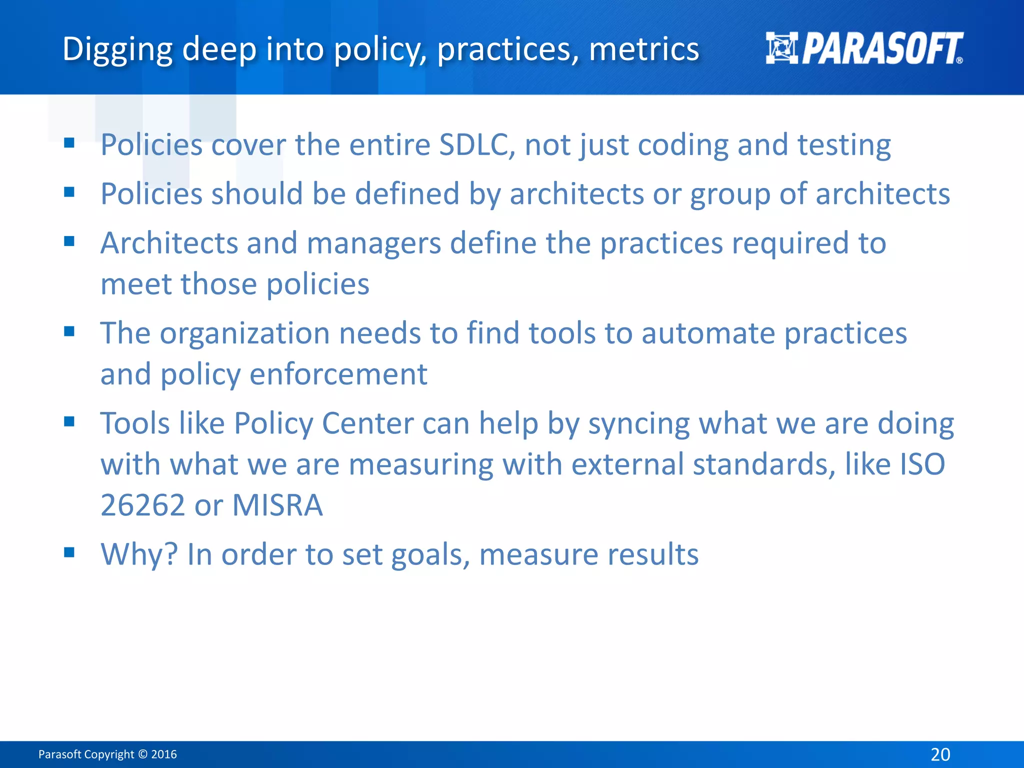 Parasoft Copyright © 2016 20
Digging deep into policy, practices, metrics
 Policies cover the entire SDLC, not just coding and testing
 Policies should be defined by architects or group of architects
 Architects and managers define the practices required to
meet those policies
 The organization needs to find tools to automate practices
and policy enforcement
 Tools like Policy Center can help by syncing what we are doing
with what we are measuring with external standards, like ISO
26262 or MISRA
 Why? In order to set goals, measure results
 