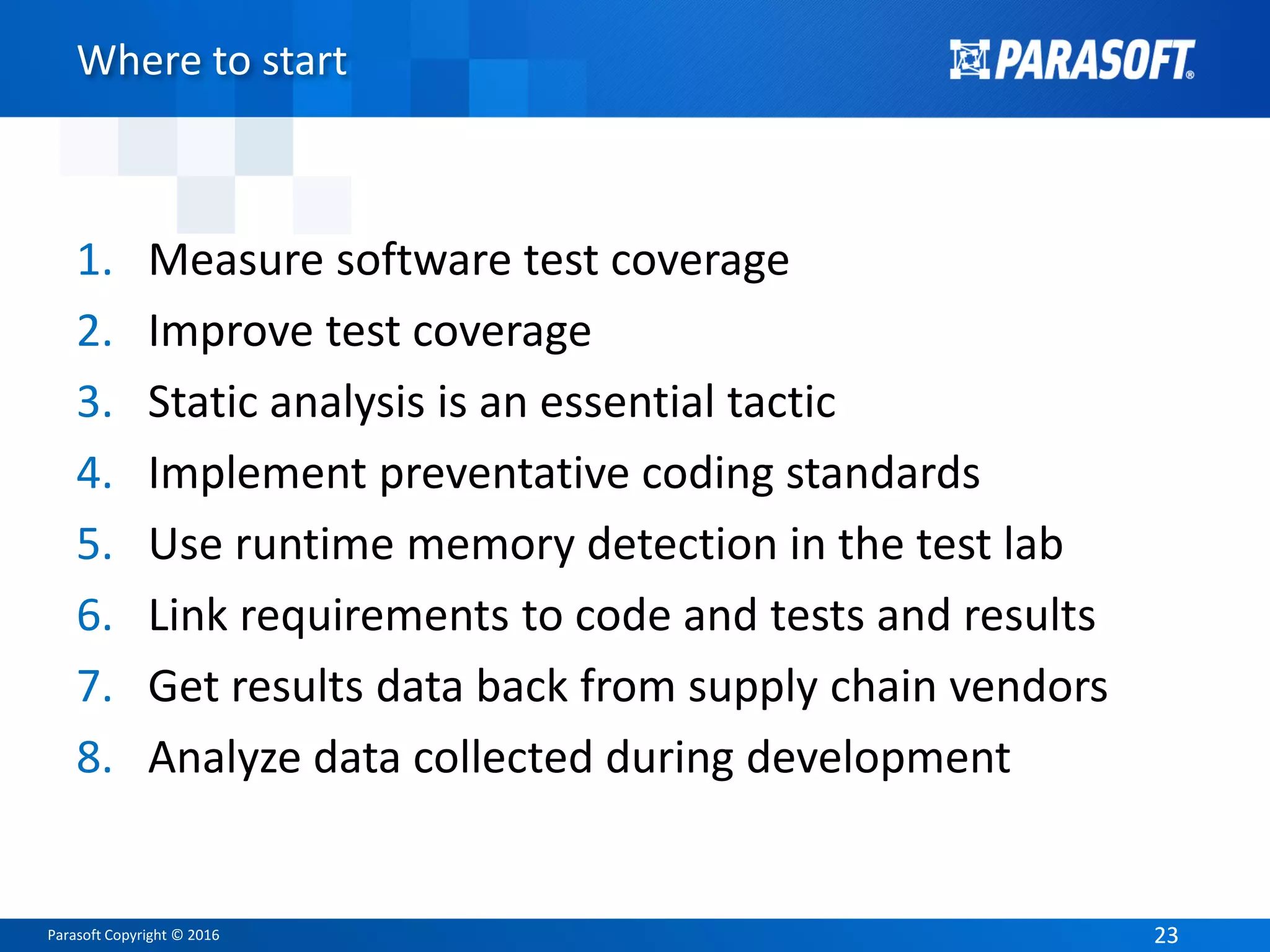 Parasoft Copyright © 2016 2323
Where to start
1. Measure software test coverage
2. Improve test coverage
3. Static analysis is an essential tactic
4. Implement preventative coding standards
5. Use runtime memory detection in the test lab
6. Link requirements to code and tests and results
7. Get results data back from supply chain vendors
8. Analyze data collected during development
 