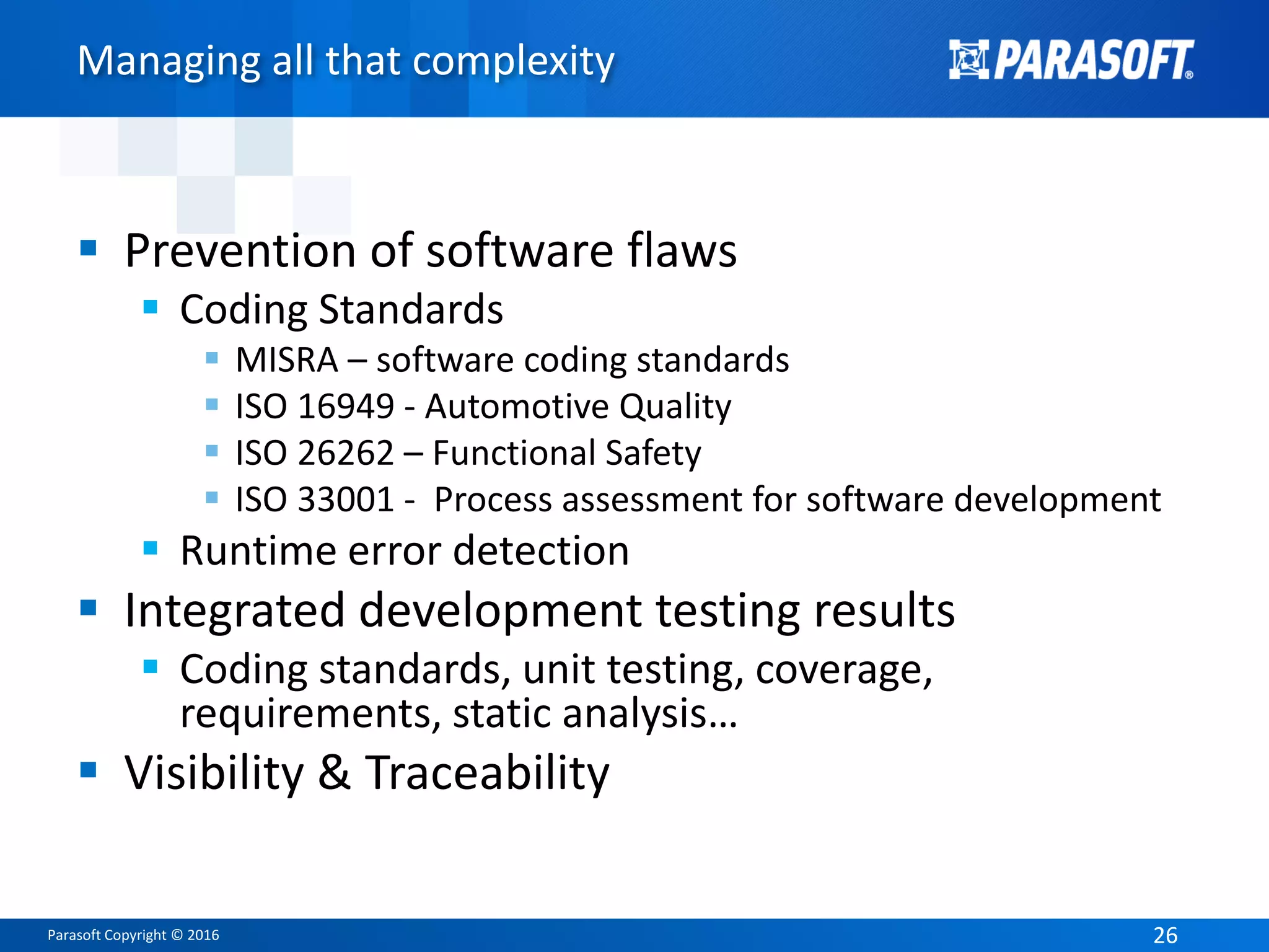 Parasoft Copyright © 2016 2626
Managing all that complexity
 Prevention of software flaws
 Coding Standards
 MISRA – software coding standards
 ISO 16949 - Automotive Quality
 ISO 26262 – Functional Safety
 ISO 33001 - Process assessment for software development
 Runtime error detection
 Integrated development testing results
 Coding standards, unit testing, coverage,
requirements, static analysis…
 Visibility & Traceability
 