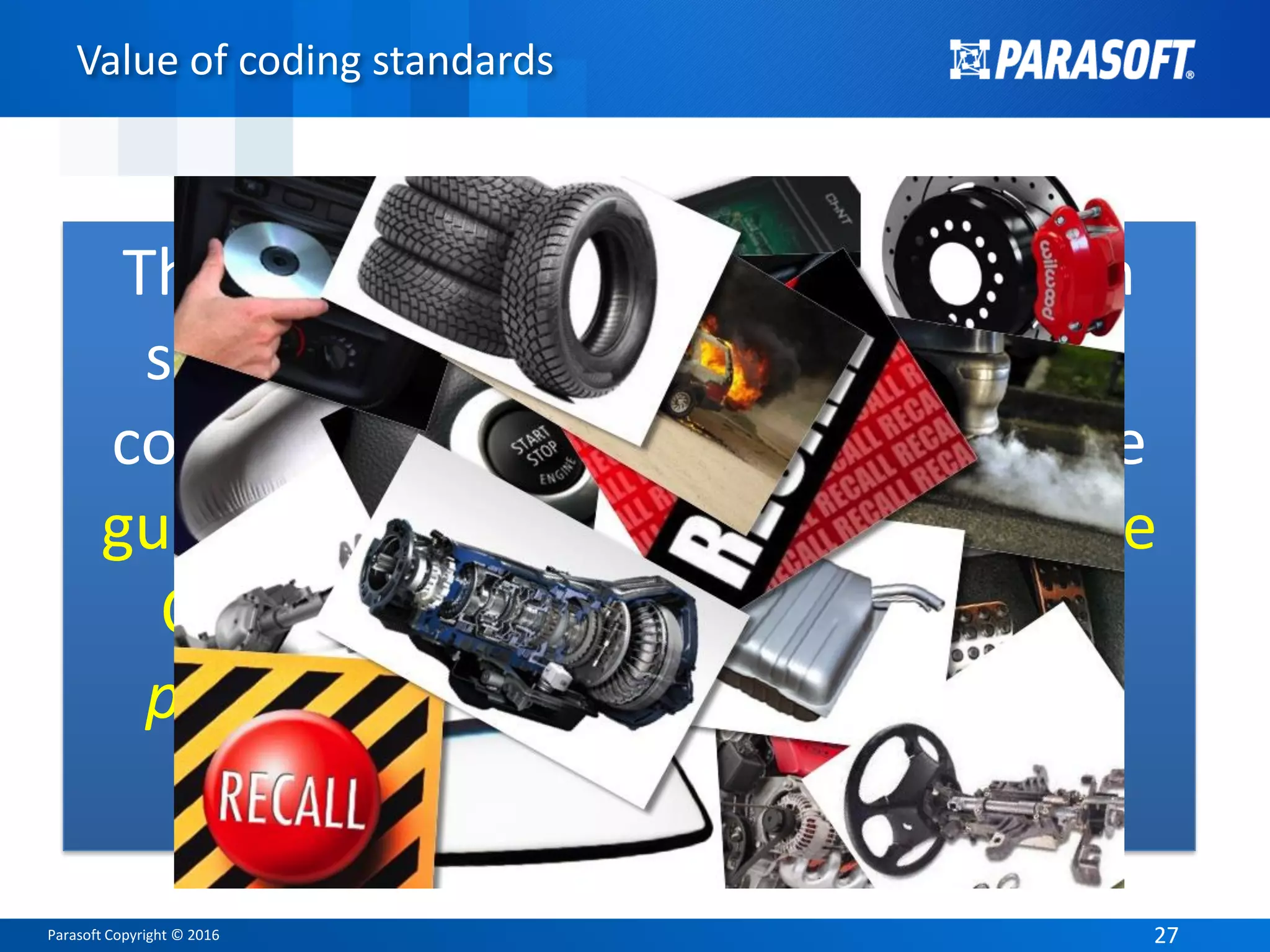 Parasoft Copyright © 2016 2727
Value of coding standards
The MISRA Guidelines were written
specifically for use in systems that
contain a safety aspect to them. The
guidelines address potentially unsafe
C language features, and provide
programming rules to avoid those
pitfalls.
 