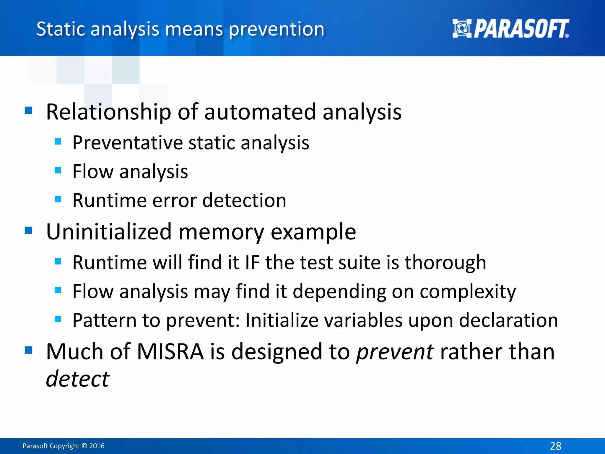 Parasoft Copyright © 2016 2828
Static analysis means prevention
 Relationship of automated analysis
 Preventative static analysis
 Flow analysis
 Runtime error detection
 Uninitialized memory example
 Runtime will find it IF the test suite is thorough
 Flow analysis may find it depending on complexity
 Pattern to prevent: Initialize variables upon declaration
 Much of MISRA is designed to prevent rather than
detect
 