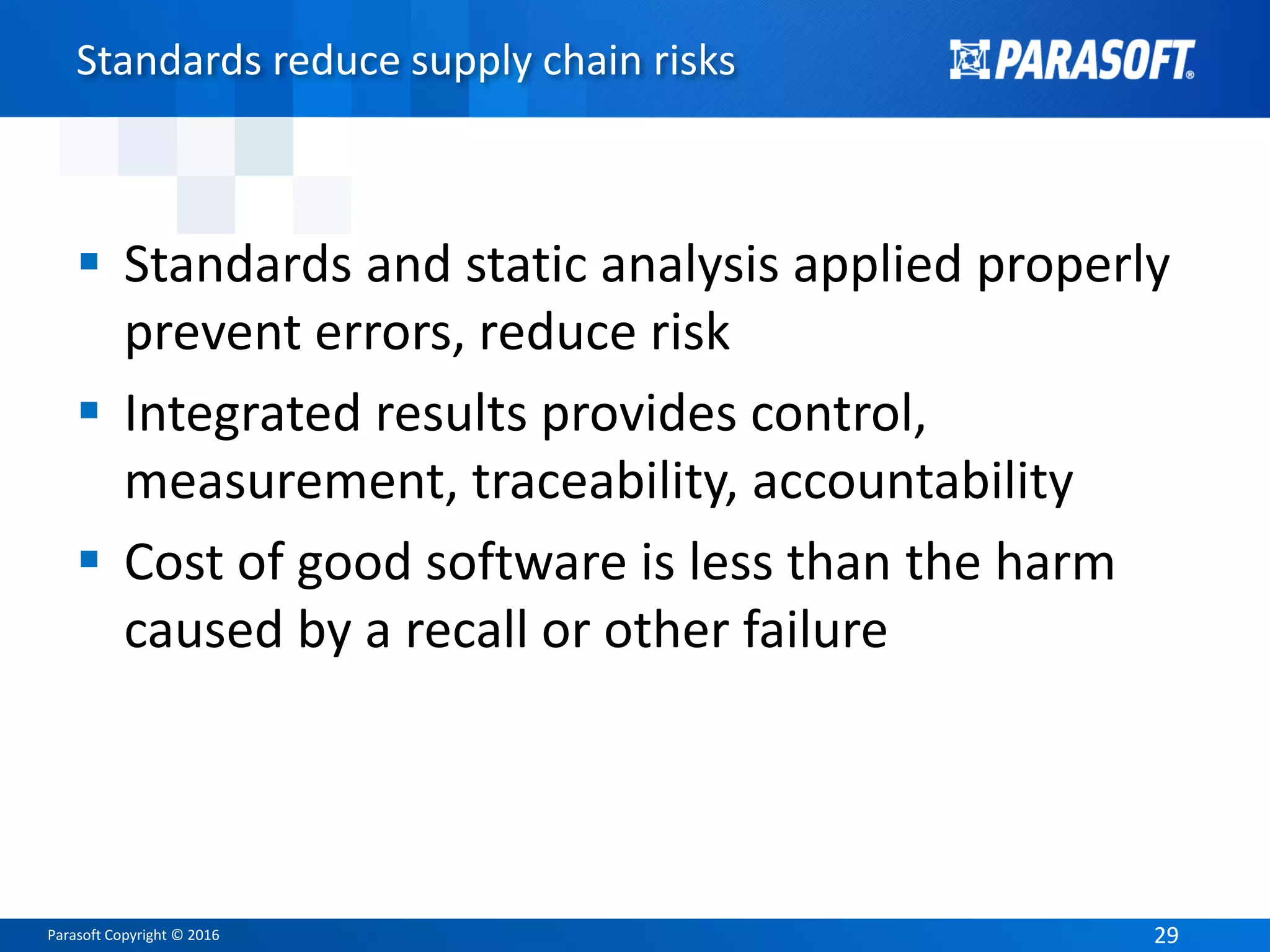Parasoft Copyright © 2016 2929
Standards reduce supply chain risks
 Standards and static analysis applied properly
prevent errors, reduce risk
 Integrated results provides control,
measurement, traceability, accountability
 Cost of good software is less than the harm
caused by a recall or other failure
 