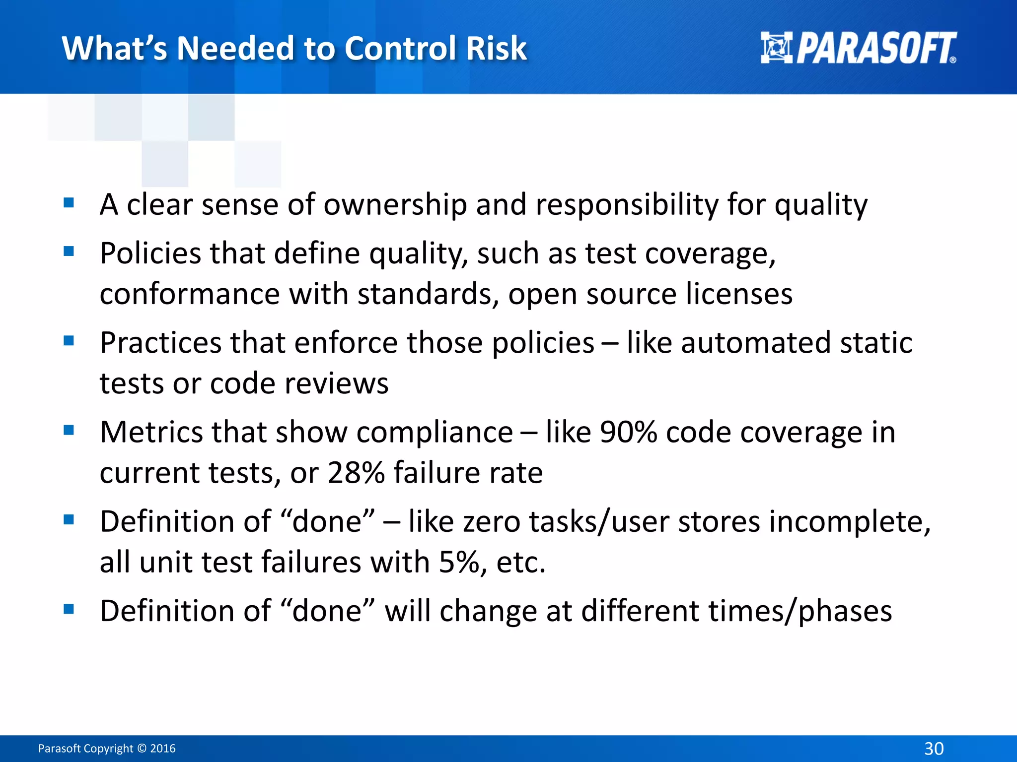 Parasoft Copyright © 2016 30
What’s Needed to Control Risk
 A clear sense of ownership and responsibility for quality
 Policies that define quality, such as test coverage,
conformance with standards, open source licenses
 Practices that enforce those policies – like automated static
tests or code reviews
 Metrics that show compliance – like 90% code coverage in
current tests, or 28% failure rate
 Definition of “done” – like zero tasks/user stores incomplete,
all unit test failures with 5%, etc.
 Definition of “done” will change at different times/phases
 