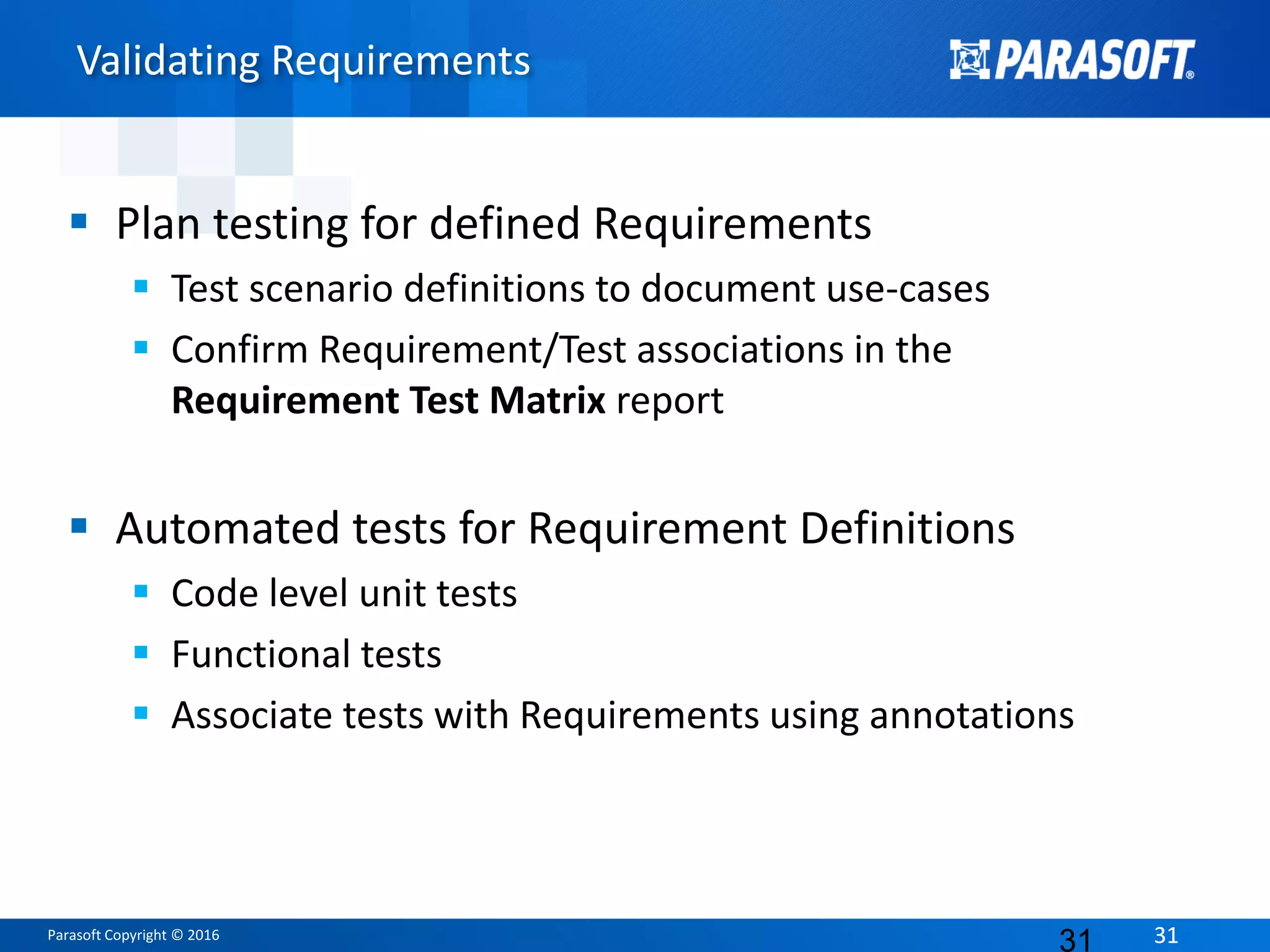 Parasoft Copyright © 2016 3131
Validating Requirements
 Plan testing for defined Requirements
 Test scenario definitions to document use-cases
 Confirm Requirement/Test associations in the
Requirement Test Matrix report
 Automated tests for Requirement Definitions
 Code level unit tests
 Functional tests
 Associate tests with Requirements using annotations
31
 