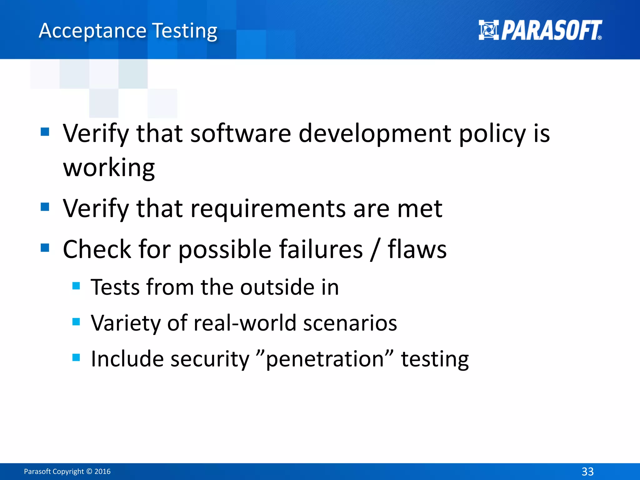 Parasoft Copyright © 2016 3333
Acceptance Testing
 Verify that software development policy is
working
 Verify that requirements are met
 Check for possible failures / flaws
 Tests from the outside in
 Variety of real-world scenarios
 Include security ”penetration” testing
 