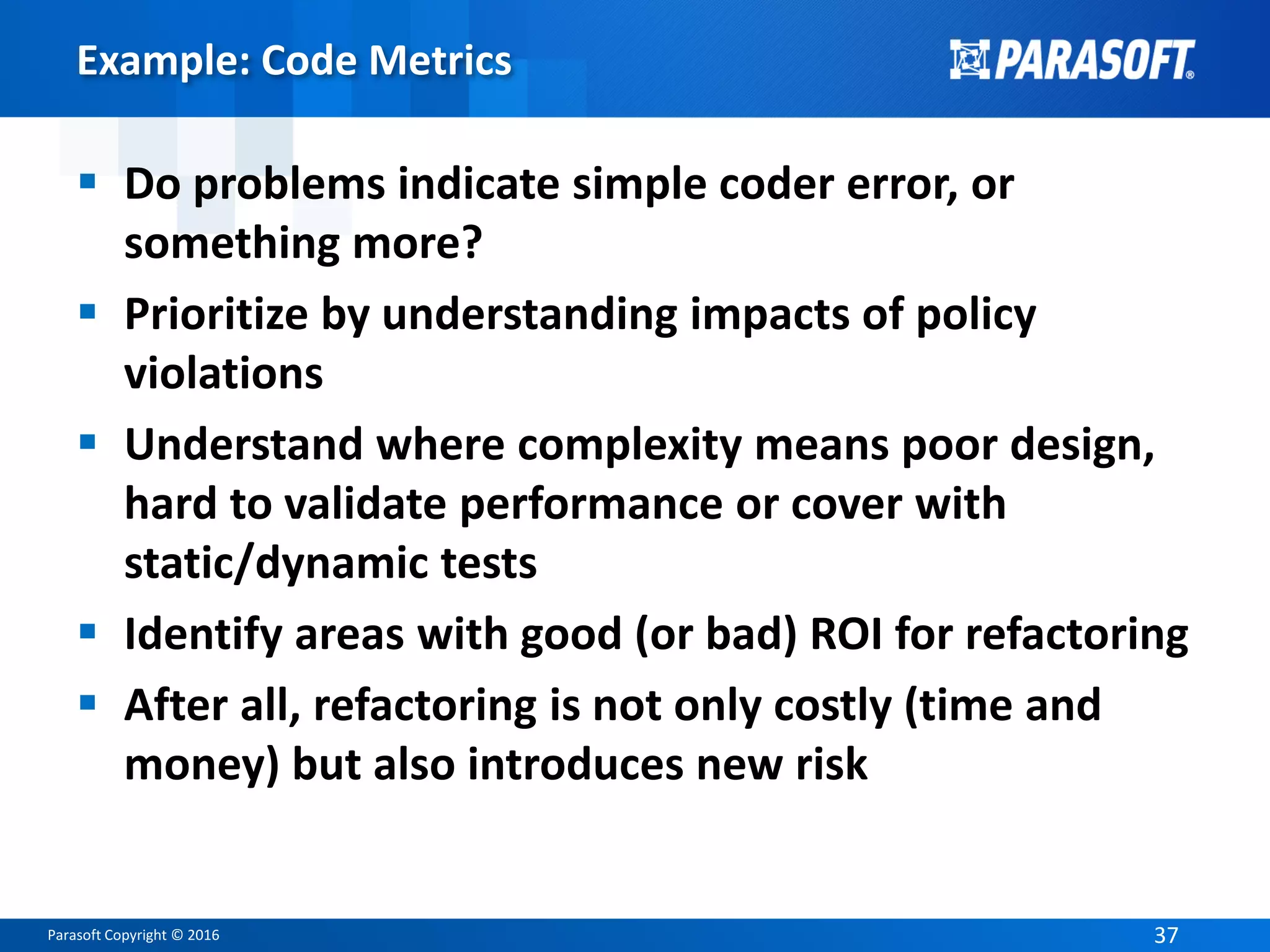 Parasoft Copyright © 2016 37
Example: Code Metrics
 Do problems indicate simple coder error, or
something more?
 Prioritize by understanding impacts of policy
violations
 Understand where complexity means poor design,
hard to validate performance or cover with
static/dynamic tests
 Identify areas with good (or bad) ROI for refactoring
 After all, refactoring is not only costly (time and
money) but also introduces new risk
 