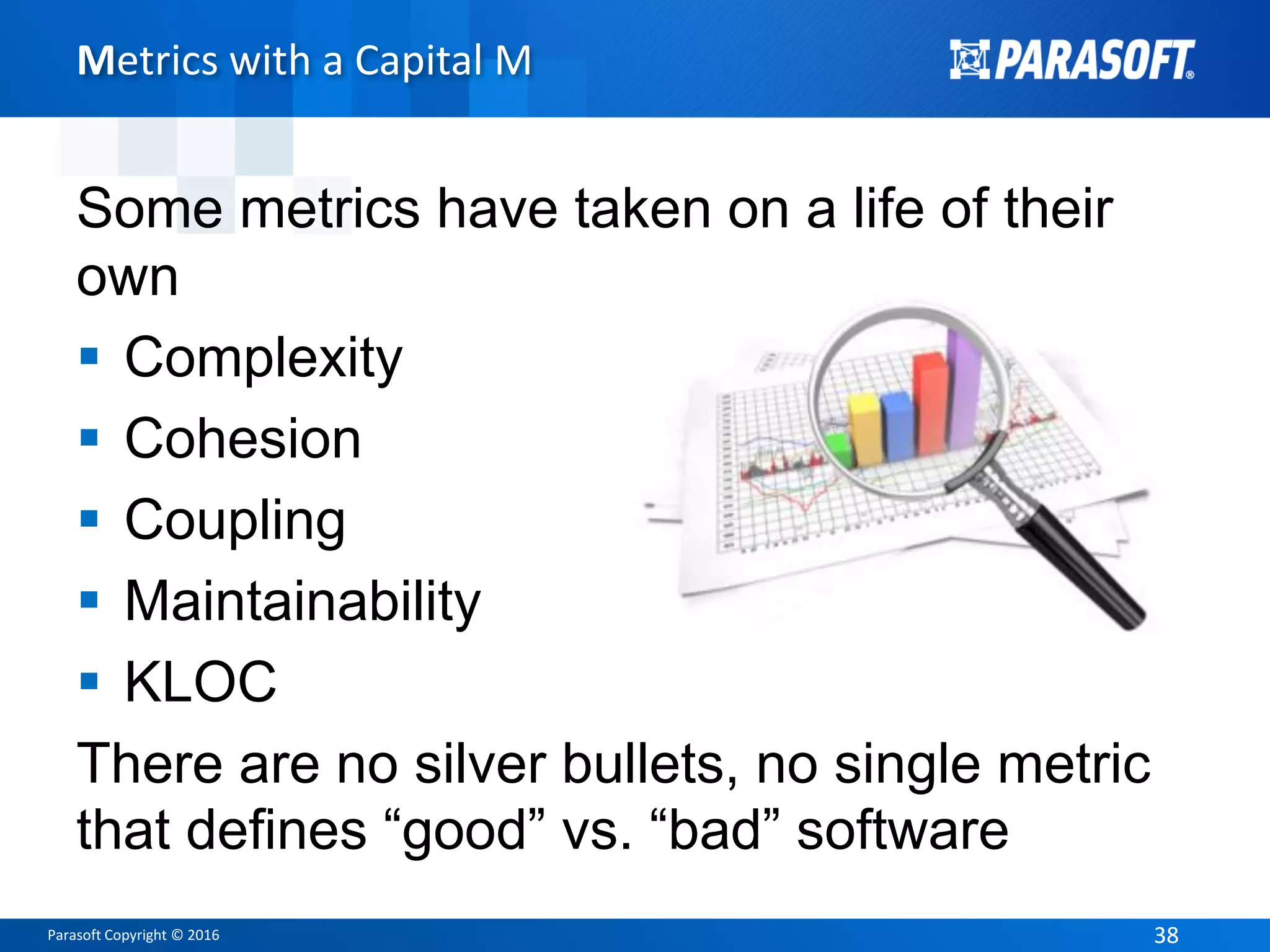 Parasoft Copyright © 2016 3838
Metrics with a Capital M
Some metrics have taken on a life of their
own
 Complexity
 Cohesion
 Coupling
 Maintainability
 KLOC
There are no silver bullets, no single metric
that defines “good” vs. “bad” software
 