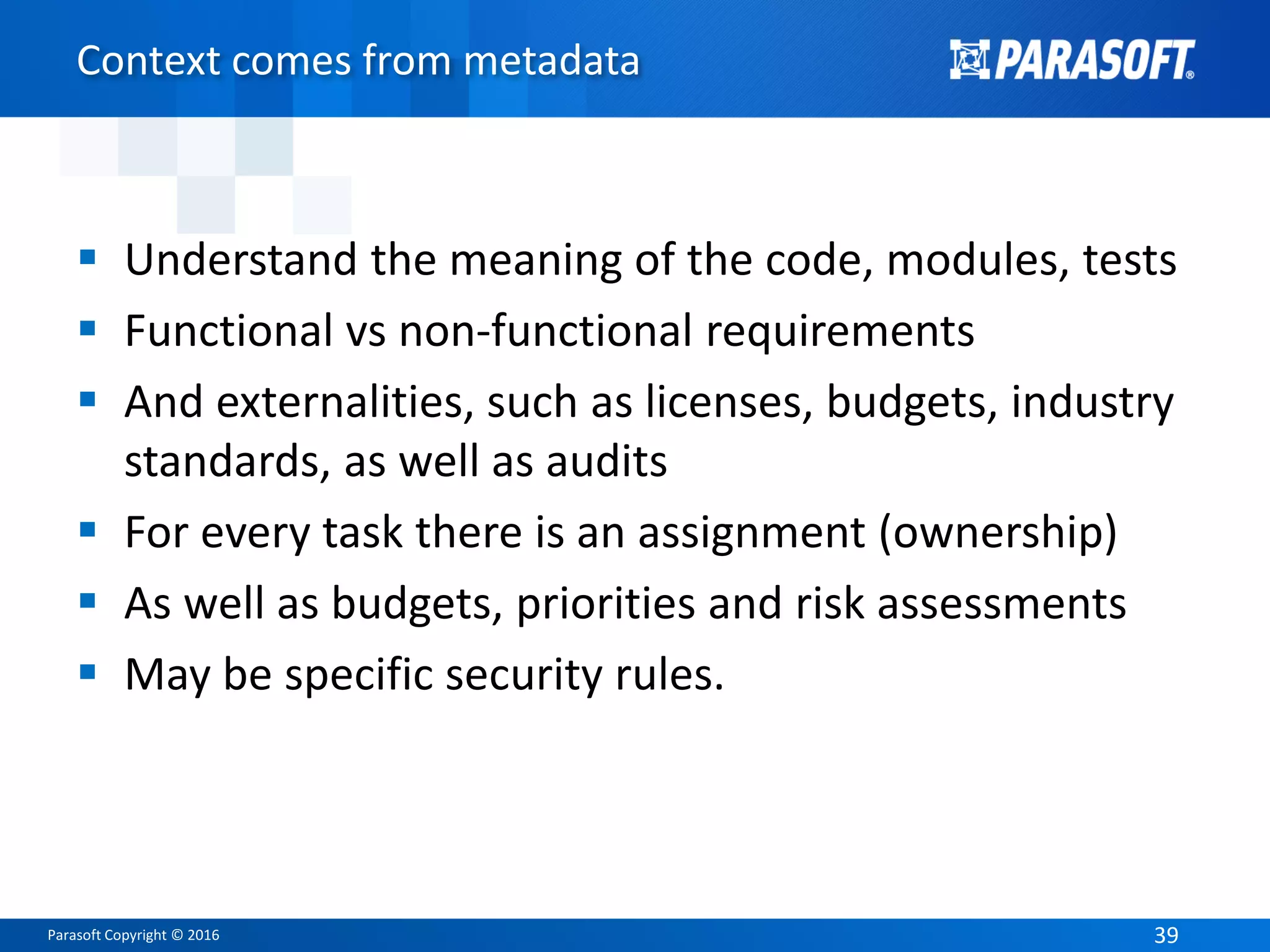 Parasoft Copyright © 2016 39
Context comes from metadata
 Understand the meaning of the code, modules, tests
 Functional vs non-functional requirements
 And externalities, such as licenses, budgets, industry
standards, as well as audits
 For every task there is an assignment (ownership)
 As well as budgets, priorities and risk assessments
 May be specific security rules.
 