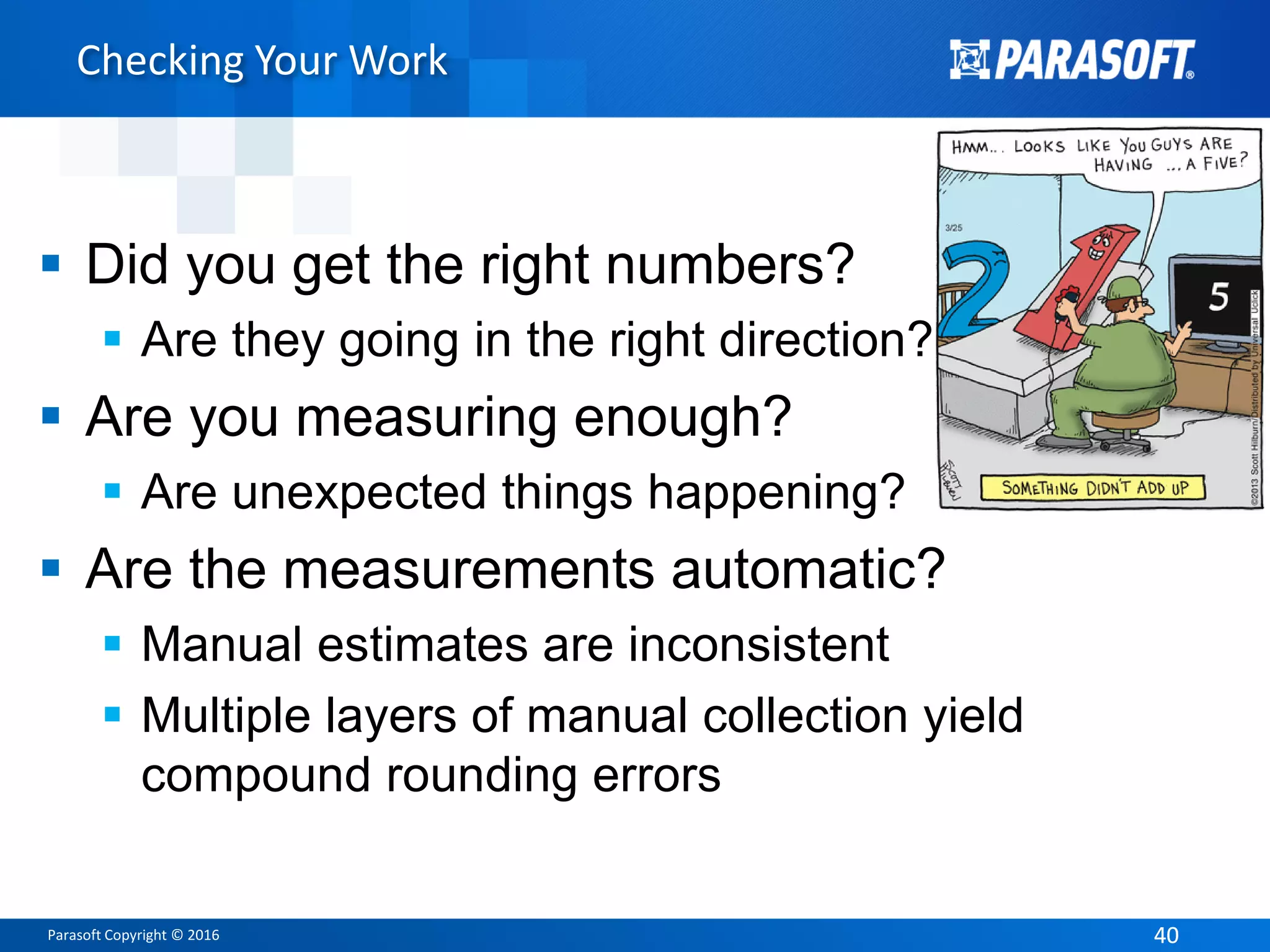 Parasoft Copyright © 2016 4040
Checking Your Work
 Did you get the right numbers?
 Are they going in the right direction?
 Are you measuring enough?
 Are unexpected things happening?
 Are the measurements automatic?
 Manual estimates are inconsistent
 Multiple layers of manual collection yield
compound rounding errors
 