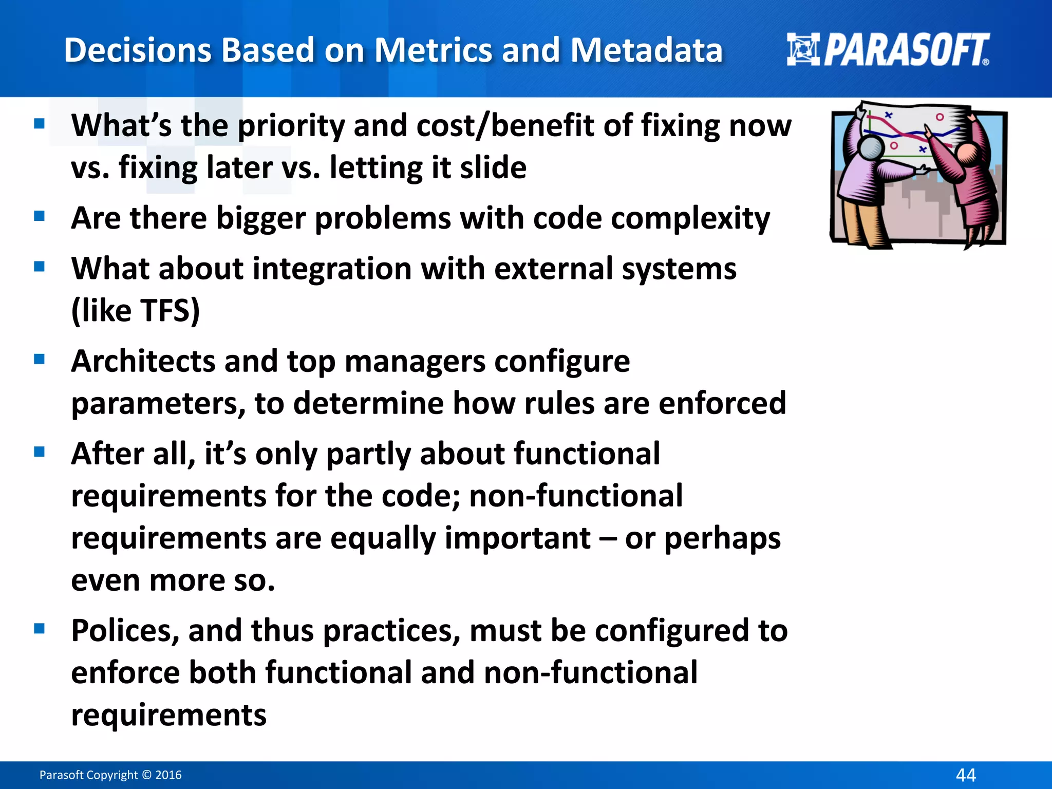 Parasoft Copyright © 2016 44
Decisions Based on Metrics and Metadata
 What’s the priority and cost/benefit of fixing now
vs. fixing later vs. letting it slide
 Are there bigger problems with code complexity
 What about integration with external systems
(like TFS)
 Architects and top managers configure
parameters, to determine how rules are enforced
 After all, it’s only partly about functional
requirements for the code; non-functional
requirements are equally important – or perhaps
even more so.
 Polices, and thus practices, must be configured to
enforce both functional and non-functional
requirements
 