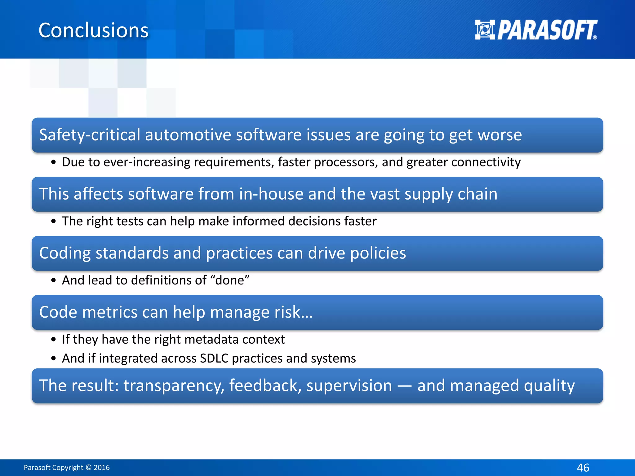 Parasoft Copyright © 2016 4646
Conclusions
Safety-critical automotive software issues are going to get worse
• Due to ever-increasing requirements, faster processors, and greater connectivity
This affects software from in-house and the vast supply chain
• The right tests can help make informed decisions faster
Coding standards and practices can drive policies
• And lead to definitions of “done”
Code metrics can help manage risk…
• If they have the right metadata context
• And if integrated across SDLC practices and systems
The result: transparency, feedback, supervision — and managed quality
 