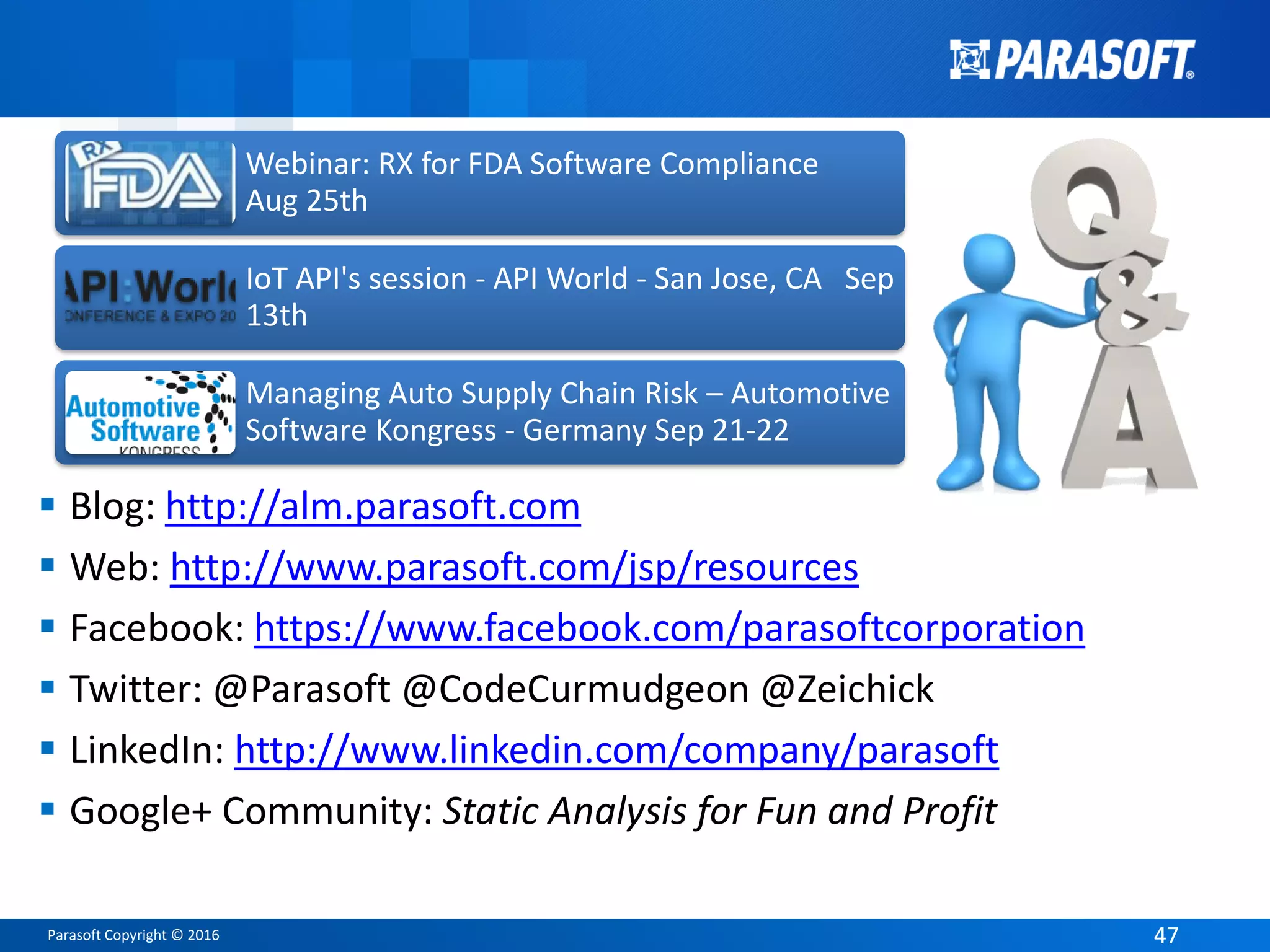 Parasoft Copyright © 2016 4747
 Blog: http://alm.parasoft.com
 Web: http://www.parasoft.com/jsp/resources
 Facebook: https://www.facebook.com/parasoftcorporation
 Twitter: @Parasoft @CodeCurmudgeon @Zeichick
 LinkedIn: http://www.linkedin.com/company/parasoft
 Google+ Community: Static Analysis for Fun and Profit
Webinar: RX for FDA Software Compliance
Aug 25th
IoT API's session - API World - San Jose, CA Sep
13th
Managing Auto Supply Chain Risk – Automotive
Software Kongress - Germany Sep 21-22
 