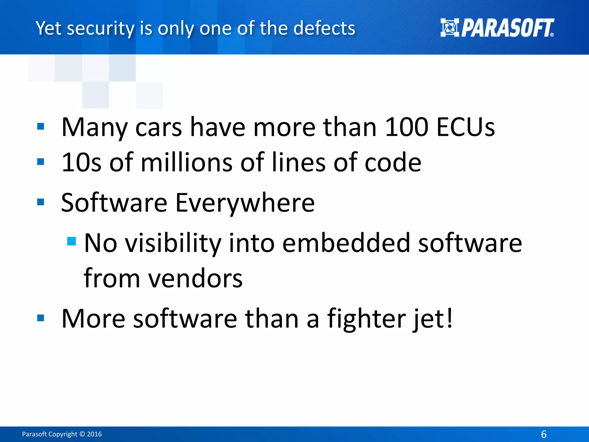 Parasoft Copyright © 2016 66
Yet security is only one of the defects
▪ Many cars have more than 100 ECUs
▪ 10s of millions of lines of code
▪ Software Everywhere
 No visibility into embedded software
from vendors
▪ More software than a fighter jet!
 