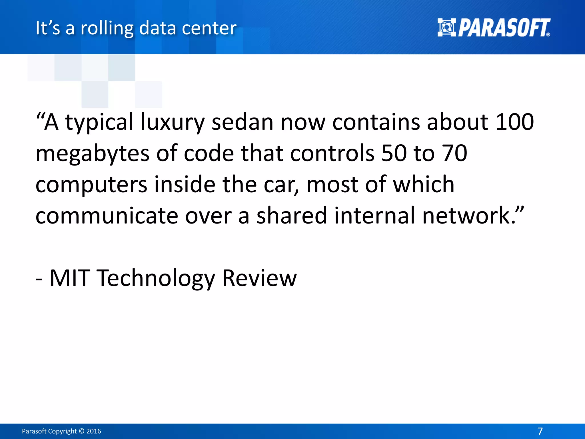 Parasoft Copyright © 2016 77
It’s a rolling data center
“A typical luxury sedan now contains about 100
megabytes of code that controls 50 to 70
computers inside the car, most of which
communicate over a shared internal network.”
- MIT Technology Review
 
