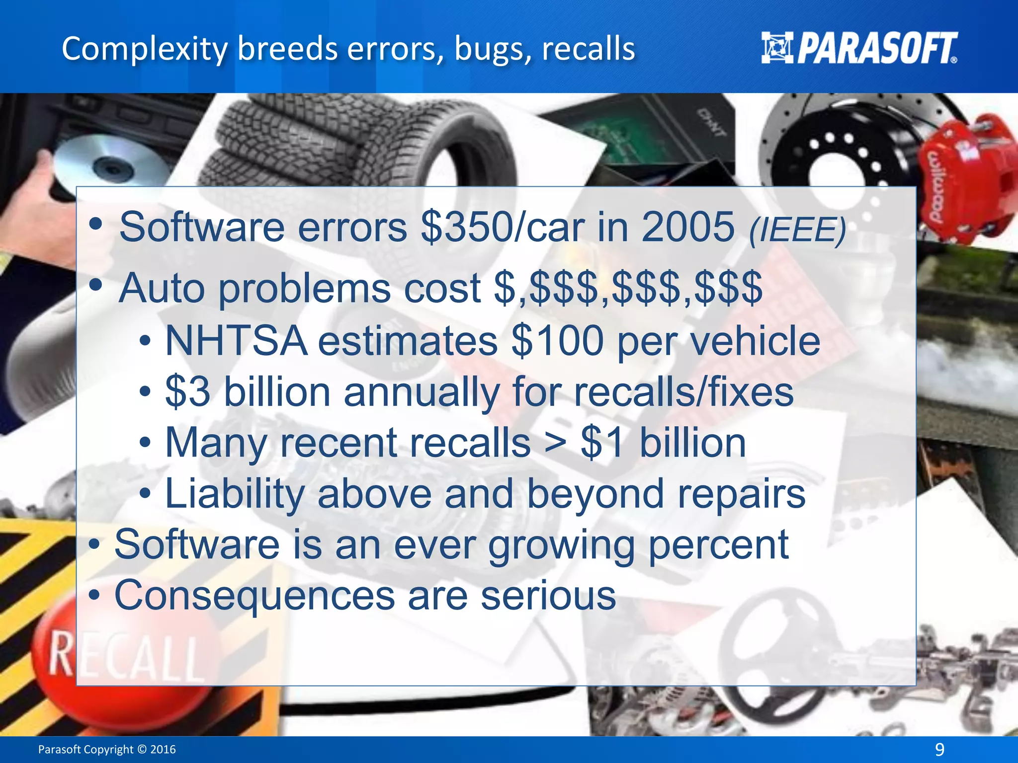 Parasoft Copyright © 2016 99
Complexity breeds errors, bugs, recalls
• Software errors $350/car in 2005 (IEEE)
• Auto problems cost $,$$$,$$$,$$$
• NHTSA estimates $100 per vehicle
• $3 billion annually for recalls/fixes
• Many recent recalls > $1 billion
• Liability above and beyond repairs
• Software is an ever growing percent
• Consequences are serious
 