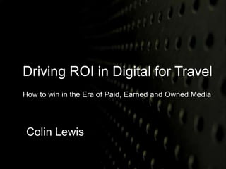 Driving ROI in Digital for Travel 
How to win in the Era of Paid, Earned and Owned Media 
Colin Lewis 
 