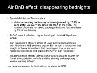Air BnB effect: disappearing bednights 
• Spanish Ministry of Tourism data: 
o Visitors choosing not to stay in hotels jumped by 17.6% in 
June 2013, up over 10% since the start of the year. The 
number of tourists not taking packaged holidays has also risen 
by 8% since January. 
• AirBnB recent valuation: higher than Hyatt Hotels & Wyndham 
Group 
• San Francisco’s Mayor’s Office of Civic Innovation teamed up 
with Airbnb and GIS software creator Esri to host a hackathon that 
sought technical innovations that “re-imagine how tourists and 
residents experience and explore the City of San Francisco.” 
• Trademark filing March: ‘software that allows users to search for 
travel, transportation, vehicle and ride sharing and temporary 
vehicle parking listings’ 
•=> Less tax revenue to destinations -> where is ROI? 
 