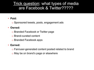Trick question: what types of media 
are Facebook & Twitter????? 
• Paid: 
o Sponsored tweets, posts, engagement ads 
• Owned: 
o Branded Facebook or Twitter page 
o Brand-curated content 
o Branded Facebook apps 
• Earned: 
o Fan/user-generated content posted related to brand 
o May be on brand’s page or elsewhere 
 