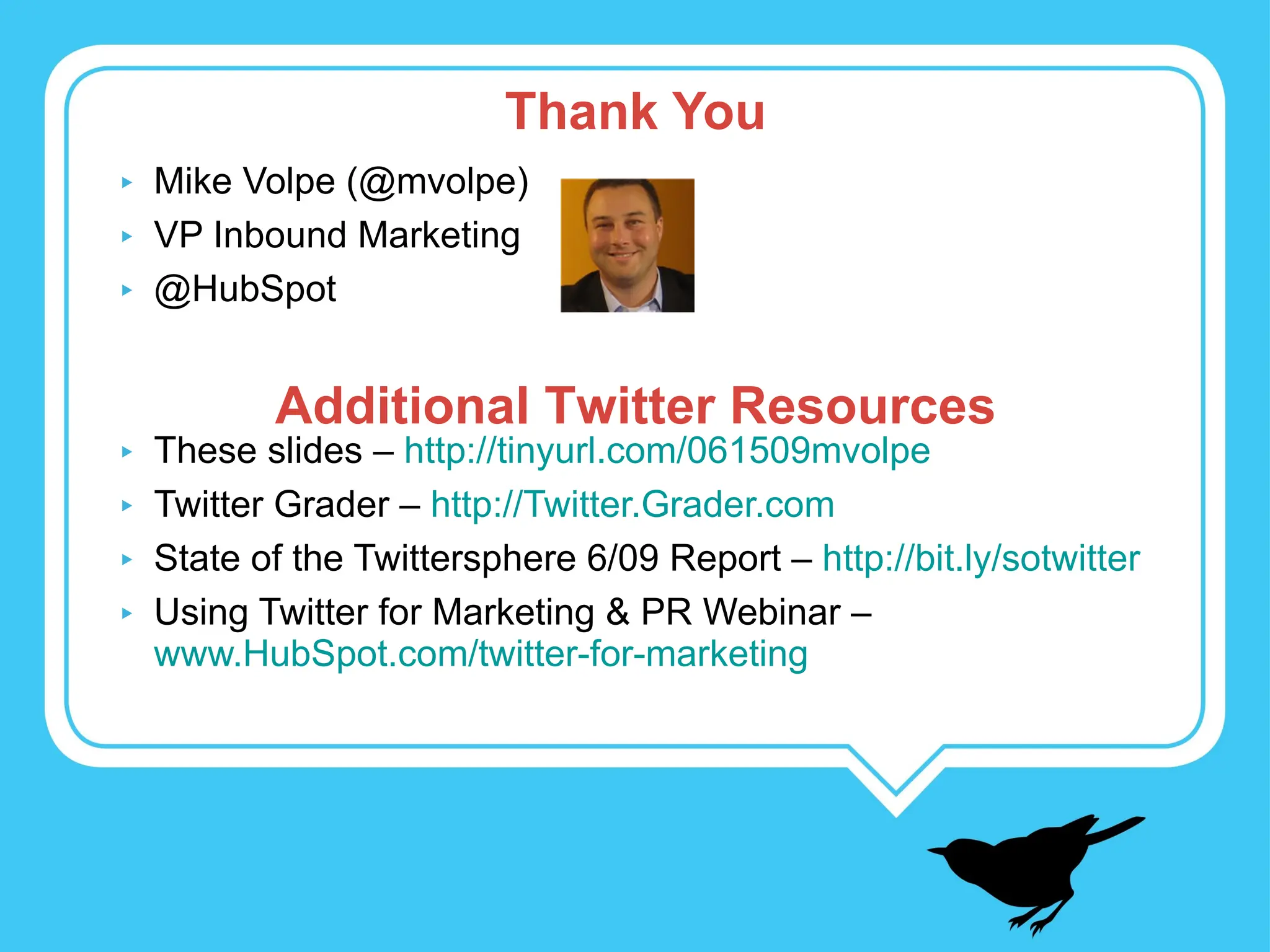 Mike Volpe (@mvolpe) VP Inbound Marketing @HubSpot These slides –  http://tinyurl.com/061509mvolpe Twitter Grader –  http://Twitter.Grader.com State of the Twittersphere 6/09 Report –  http://bit.ly/sotwitter Using Twitter for Marketing & PR Webinar –  www.HubSpot.com/twitter-for-marketing Thank You Additional Twitter Resources 