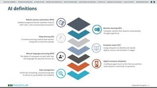 AI definitions
Driving ROI Through AI 12
Software programs that do repetitive manual
work tasks, such as processing transactions
Robotic process automation (RPA)
The ability of computers to work with text
and language the way that humans do
Natural language processing (NLP)
A machine learning method that teaches
computers to learn by example
Deep learning (DL)
Computer systems that improve automatically
through experience
Machine learning (ML)
Using computers to identify and classify
objects, scenes, and activities in images
Computer vision (CV)
Gathering, formatting, and processing data
to ensure its accessibility and reliability
Data management
A software agent (such as Siri) that can perform
tasks based on commands or questions
Digital assistants (chatbots)
RESEARCH BACKGROUND | AI COMES OF AGE | DRIVING VALUE FROM DATA | PEOPLE AND MACHINES | WHERE FIRMS ARE INVESTING | THE ROI OF AI | CALLS TO ACTION | SPONSORS/ADVISORS |
ROADMAP TO EXCELLENCE |
EXECUTIVE SUMMARY |
 