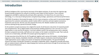 Introduction
Artificial intelligence (AI) is spurring the next wave of the digital revolution. As we enter the cognitive age,
forward-looking companies are using AI to transform every aspect of their business—from customer
engagement and R&D to cybersecurity and back-office operations. For these firms, AI is more than a
technology, it is a new way of doing business and galvanizing strategic, operational, and financial performance.
The COVID-19 pandemic illuminated the power of AI for many companies, as they used it to personalize digital
experiences for customers and workers, predict market shifts in real time, and even explore coronavirus
treatments and vaccines. But the crisis also exposed the limits of AI. Models needed to be retrained to
continue working during a period of dramatic change.
As the pandemic propels businesses into a digital-first world, AI will become a key driver of corporate growth
and competitiveness. But as digital leaders know firsthand, building proficiency in AI is not easy. AI is not a
magic bullet or a one-size-fits-all solution. It can fail to deliver results if the wrong business case is selected,
the data is prepared incorrectly, staff skills are not in place, or the model is not built for scale. That is why AI
results are so mixed today, with 40% of AI projects garnering negative or no returns.
To help executives drive ROI from AI, ESI ThoughtLab, together with a group of AI leaders, including Appen,
Cognizant, Cortex, Dataiku, DataRobot, Deloitte, and Publicis Sapient, conducted a benchmarking study of
1,200 organizations across a wide cross-section of industries and world markets. This ground-breaking
research and report, Driving ROI Through AI, concluded in September 2020, is designed to provide executives
with an evidence-based roadmap for supercharging their business performance through AI and winning in the
Fourth Industrial Revolution.
Driving ROI Through AI 2
Lou Celi, Founder and
Chief Executive Officer
ESI ThoughtLab
Daniel Miles, COO
and Chief Economist
ESI ThoughtLab
RESEARCH BACKGROUND | AI COMES OF AGE | DRIVING VALUE FROM DATA | PEOPLE AND MACHINES | WHERE FIRMS ARE INVESTING | THE ROI OF AI | CALLS TO ACTION | SPONSORS/ADVISORS |
ROADMAP TO EXCELLENCE |
EXECUTIVE SUMMARY |
 