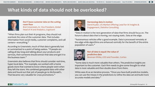 Driving ROI Through AI 28
What kinds of data should not be overlooked?
Don’t leave customer data on the cutting
room floor
Bret Greenstein, Sr. Vice President, Global
Head of AI and Analytics, Cognizant
“When firms plan out their AI programs, they should not
overlook the voice of the customer data. That includes
information from social media, customer complaints, and call
centers—everything.”
According to Greenstein, much of that data is generally lost
or summarized to a point of being useless. “If people are
calling all day long and talking about your products and
services, then someone should extract that data and get it to
the business team.”
Greenstein also believes that firms should consider real-time,
hyper-local data. “For example, we worked with a home
goods store that wanted to know where people went when
they left the store. We combined geospatial data with other
data and found out that 30% of people go to McDonald’s.
That became very valuable for cross promotions.”
Harnessing data in motion
David Kuder, US Market Offering Lead for AI Insights &
Engagement, Deloitte Consulting
“Data in motion is the next generation of data that firms should focus on. The
future is about data that is moving, not staying static. Data at the edge.
“Autonomous vehicles offer a good example. Data is processed remotely at
the edge while algorithms are enhanced centrally for the benefit of the entire
population of users.”
“Some data is much more valuable than others. The predictive insights are
important to the customer. Each firm needs to give some thought to what
data is most valuable and then double down from there.
White sees AI as an iterative process. “Once you have built predictive models,
you can use the misses in the predictions to refine the data set and build more
accurate models and data.”
Not all data is equal: the value of
predictive data
Brennan White, CEO and Founder, Cortex
RESEARCH BACKGROUND | AI COMES OF AGE | DRIVING VALUE FROM DATA | PEOPLE AND MACHINES | WHERE FIRMS ARE INVESTING | THE ROI OF AI | CALLS TO ACTION | SPONSORS/ADVISORS |
ROADMAP TO EXCELLENCE |
EXECUTIVE SUMMARY |
 
