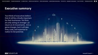 Executive summary
Two-thirds of executives believe
that AI will be critically important
for their businesses. Yet firms
are only seeing an average 1.3%
return on AI investments. AI is a
game-changer, but it will take
time, scale, and expertise to
realize its full potential.
Driving ROI Through AI 3
RESEARCH BACKGROUND | AI COMES OF AGE | DRIVING VALUE FROM DATA | PEOPLE AND MACHINES | WHERE FIRMS ARE INVESTING | THE ROI OF AI | CALLS TO ACTION | SPONSORS/ADVISORS |
ROADMAP TO EXCELLENCE |
EXECUTIVE SUMMARY |
 