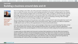 Case study
Building a business around data and AI
Driving ROI Through AI 32
Since its founding in 2006, Zillow, the online real-estate marketplace, has amassed massive amounts of data on
some 110 million US homes. One of the world’s leading destinations for buying or renting property, the company
starts with understanding the digital needs of real estate buyers, sellers, and agents, and then finds the data and
technology solutions that will work best. In the process, Zillow has created more than two dozen apps, ranging
from its hugely popular price estimator tool to apps for basics such as scheduling a showing. Zillow leverages
virtually every data source and technology emerging in the cognitive age.
Machine learning is at the heart of the estimator tool’s ability to assess a home’s value and predict how much it will
change. Using oceans of data from public sources and home-owners, Zillow currently runs millions of statistical
models daily so users can find out the expected price of a house several months hence.
Users also want to see pictures of a house, and increasingly in these times of social distancing, they take a virtual
tour. That led Zillow into computer vision and high-dimensional data. The company’s software organization
developed software that uses photographs of a home and creates 3D models using only the static pictures to create
a virtual tour.
To keep a pulse on what realtors and consumers say about their experience on the site, Zillow has invested in
speech recognition software and natural language processing. That allows the company to extract and classify
speech data to assess what is working and is not working for users. Zillow also provides more basic functionality
such as scheduling and planning tools using AI. Given the firm’s scale, it has driven growth and reputation by
understanding user needs and then leveraging AI tools and data types to meet them.
Andrei Lopatenko,
Vice President,
Engineering,
Search &
Conversational AI,
Zillow Group
RESEARCH BACKGROUND | AI COMES OF AGE | DRIVING VALUE FROM DATA | PEOPLE AND MACHINES | WHERE FIRMS ARE INVESTING | THE ROI OF AI | CALLS TO ACTION | SPONSORS/ADVISORS |
ROADMAP TO EXCELLENCE |
EXECUTIVE SUMMARY |
 