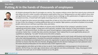 Case study
Putting AI in the hands of thousands of employees
Driving ROI Through AI 36
GE Aviation pioneered the idea of a jet engine as a service. The company analyzes sensor data from some 65,000 commercial
and military aircraft in order to predict maintenance needs before they occur. Being proactive can slash a plane’s down time
and significantly reduce a customer’s costs. But GE Aviation faced a challenge: as the sophistication of engines and services
increased over time, it found itself with rapidly mounting amounts of critical data.
Every GE engine has 9,600 sensors providing a steady flow of data on 70% of the world’s commercial and military jet aircraft.
On top of that, the company is tracking additional data such as weather, flight patterns, and airline schedules to accurately
predict what services it will have to provide, when, and where.
This impressive data set runs into the millions of columns and is the life blood of the company’s operations and its
engineering and product design. To keep pace with its growth, Jonathan Tudor, Director of Data and Analytics, turned to
“no-code” (i.e. self-serve) AI tools. He often saw newly minted engineers create predictive models as good as—and
sometimes better than—models that data scientists developed. Tudor realized that he could significantly advance AI
capabilities by deploying “no-code” AI tools across the entire company.
His first step was to choose the tools. He stresses that AI professionals need to work closely with business and functional
units when selecting applications. He picked five potential candidates from more than 60 he examined. To make the final
decision, he invited about 40 employees from across the organization to spend a day learning and working with the tools
and then to choose what they felt were the best. Bringing people into the decision-making process had a pleasant twist—
the testers became ambassadors for the selected tools in their respective units.
To keep engineers and others up to date on how to use AI, Tudor established a training program in AI and advanced
analytics. His first foray, two years ago, trained about 2,000 engineers and other professionals. Today, the program trains
thousands more each year at GE Aviation locations across the globe.
Jonathan Tudor,
Director of Data
and Analytics,
GE Aviation
RESEARCH BACKGROUND | AI COMES OF AGE | DRIVING VALUE FROM DATA | PEOPLE AND MACHINES | WHERE FIRMS ARE INVESTING | THE ROI OF AI | CALLS TO ACTION | SPONSORS/ADVISORS |
ROADMAP TO EXCELLENCE |
EXECUTIVE SUMMARY |
 