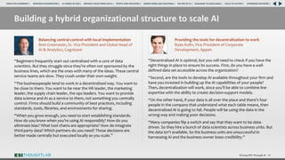 Building a hybrid organizational structure to scale AI
Driving ROI Through AI 40
“Beginners frequently start out centralized with a core of data
scientists. But they struggle since they’re often not sponsored by the
business lines, which are the ones with many of the ideas. These central
service teams are slow. They crush under their own weight.
“The businesspeople tend to work in a decentralized way. You want to
be close to them. You want to be near the HR leader, the marketing
leader, the supply chain leader, the ops leaders. You want to provide
data science and AI as a service to them, not something you centrally
control. Firms should build a community of best practices, including
standards, tools, libraries, and environments for sharing.
“When you grow enough, you need to start establishing standards.
How do you know when you’re using AI responsibly? How do you
eliminate bias? What tool chains are appropriate? How do integrate
third-party data? Which partners do you need? Those decisions are
better made centrally but executed locally as you scale.”
Balancing central control with local implementation
Bret Greenstein, Sr. Vice President and Global Head of
AI & Analytics, Cognizant
“Decentralized AI is optimal, but you will need to check if you have the
right things in place to ensure its success. First, do you have a well-
defined data set accessible across the organization?
“Second, are the tools to develop AI available throughout your firm and
have you invested in building up the AI capabilities of your people?
Then, decentralization will work, since you’ll be able to combine line
expertise with the ability to create decision-support models.
“On the other hand, if your data is all over the place and there’s four
people in the company that understand what each table means, then
decentralized AI is going to fail. People will be using the data in the
wrong way and making poor decisions.
“Many companies flip a switch and say that they want to be data-
driven. So they hire a bunch of data scientists across business units. But
the data isn’t available. So the business units are unsuccessful in
harnessing AI and the business owner loses credibility.”
Providing the tools for decentralization to work
Ryan Kolln, Vice President of Corporate
Development, Appen
RESEARCH BACKGROUND | AI COMES OF AGE | DRIVING VALUE FROM DATA | PEOPLE AND MACHINES | WHERE FIRMS ARE INVESTING | THE ROI OF AI | CALLS TO ACTION | SPONSORS/ADVISORS |
ROADMAP TO EXCELLENCE |
EXECUTIVE SUMMARY |
 