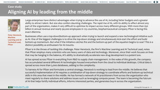 Case study
Aligning AI by leading from the middle
Driving ROI Through AI 41
Large enterprises have distinct advantages when trying to advance the use of AI, including fatter budgets and a greater
ability to attract talent. But size also confers daunting challenges. The rapid rise of AI, with its ability to affect almost any
part of the organization, makes it very difficult to optimize its impact across many different groups. With more than $50
billion in annual revenue and nearly 90,000 employees in 125 countries, biopharmaceutical company Pfizer is facing this
exact dilemma.
Businesses often use a top-down/bottom-up approach when trying to launch and expand a new technological initiative such
as AI. One of the biggest challenges is to drive the top-down strategy and simultaneously kick-start the effort and build
bottom-up momentum. But what if the initiative catches fire and the bottom-up part of the equation begins to soar? This is a
distinct possibility as enthusiasm for AI mounts.
Pfizer is in the throes of tackling this challenge. Peter Henstock, the firm’s Machine Learning and AI Technical Lead, notes
that Pfizer employs many scientists who are heavy users of data and technology. Moreover, since their work focuses on lives
that may be hanging in the balance, AI’s ability to dramatically accelerate new drug development is a potent lure.
AI has spread across Pfizer in everything from R&D to supply chain management. In the wake of this growth, the company
has accumulated several different AI technologies housed everywhere from the cloud to individual desktops. Critical data is
spread across more than 5,000 databases, adding to the complexity.
To harness AI for Pfizer and formulate a central strategy, Henstock is working to lead from the middle. He believes that
successful implementation of AI requires a combination of top-down strategy to coordinate efforts and bottom-up technical
skills in this area that meet in the middle. He has formed a network of AI practitioners from across the organization who
meet regularly to share solutions and address issues such as leveraging compute power. The team is becoming the fulcrum
of AI that helps fortify individual efforts, informs interested parties, and generates buy-in across the organization.
Peter Henstock,
Machine
Learning and AI
Technical Lead,
Pfizer
RESEARCH BACKGROUND | AI COMES OF AGE | DRIVING VALUE FROM DATA | PEOPLE AND MACHINES | WHERE FIRMS ARE INVESTING | THE ROI OF AI | CALLS TO ACTION | SPONSORS/ADVISORS |
ROADMAP TO EXCELLENCE |
EXECUTIVE SUMMARY |
 