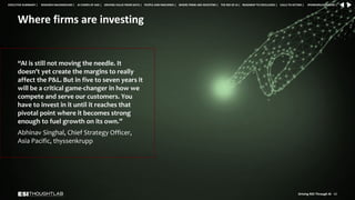 Where firms are investing
“AI is still not moving the needle. It
doesn’t yet create the margins to really
affect the P&L. But in five to seven years it
will be a critical game-changer in how we
compete and serve our customers. You
have to invest in it until it reaches that
pivotal point where it becomes strong
enough to fuel growth on its own.”
Abhinav Singhal, Chief Strategy Officer,
Asia Pacific, thyssenkrupp
Driving ROI Through AI 42
RESEARCH BACKGROUND | AI COMES OF AGE | DRIVING VALUE FROM DATA | PEOPLE AND MACHINES | WHERE FIRMS ARE INVESTING | THE ROI OF AI | CALLS TO ACTION | SPONSORS/ADVISORS |
ROADMAP TO EXCELLENCE |
EXECUTIVE SUMMARY |
 