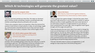 Which AI technologies will generate the greatest value?
“Humans and most animals are vision first. We make our decisions
about whether we like something, whether something looks safe,
whether something’s attractive, primarily with our eyes.
“That is why computer vision is so important. When the internet first
started, it took forever to load a photo or video. As technology caught
up, communication channels become much richer and more visual.
With the tools now in place, computer vision will be hugely critical.”
Driving ROI Through AI 48
“Voice is going to be a game-changer. In the last few years, there
have been huge advances in voice recognition, whether to capture
different accents or build capabilities into more smart devices. If
you think about using Siri or Google Assistant on your phone, it
wasn’t predominant two years ago. Voice recognition wasn’t good
enough, and the usage was quite low.
“Alexa has become the new norm. Now if you want to change the
music you are listening to or dim the lights in your room, you don’t
need to get up. You just say, Alexa, play this song or dim the lights.
Voice, along with the digitization of phones and devices, and even
most of the AI-enabled home appliances these days, can take a
voice command and do what someone would otherwise have to do
by getting up and performing a physical action.
“The sky’s the limit when it comes to AI applications. It will
change our day-to-day lives in the forthcoming years.”
Voice is the future
Mihir Sharma, Head of AI & Cognitive Initiatives,
Financial Services, North America, Publicis Sapient
The case for computer vision
Brennan White, CEO and Founder, Cortex
“We use ML, DL, NLP, and computer vision daily for our R&D
activities. NLP is probably going to drive the most value for us, and DL
is starting to take over. The combination of the two will allow us to
more easily mine research, perform medical searches, track
competitive trends, figure out which drugs to go after, and more.”
NLP with DL deliver greater R&D results
Peter Henstock, Machine Learning and AI
Technical Lead, Pfizer
RESEARCH BACKGROUND | AI COMES OF AGE | DRIVING VALUE FROM DATA | PEOPLE AND MACHINES | WHERE FIRMS ARE INVESTING | THE ROI OF AI | CALLS TO ACTION | SPONSORS/ADVISORS |
ROADMAP TO EXCELLENCE |
EXECUTIVE SUMMARY |
 
