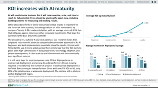 ROI increases with AI maturity
Driving ROI Through AI 50
QE8: Tell us about the progress that your firm is making on implementing AI across key functions and the ROI that you are seeing. QB3: How many AI projects are you piloting, have in partial deployment, and have in widescale deployment
today? How many do you expect to have in three years?
Average ROI by maturity level
Average number of AI projects by stage
5.8
4.7
6.6
4.9
4.1 3.7
5.7
3.9
1.2
2.0
4.8
2.2
AI underperformers AI middlers AI overperformers All firms
Piloting Partial deployment Widescale deployment
RESEARCH BACKGROUND | AI COMES OF AGE | DRIVING VALUE FROM DATA | PEOPLE AND MACHINES | WHERE FIRMS ARE INVESTING | THE ROI OF AI | CALLS TO ACTION | SPONSORS/ADVISORS |
ROADMAP TO EXCELLENCE |
EXECUTIVE SUMMARY |
0.2% 0.4%
1.5%
4.3%
Beginner Implementer Advancer Leader
AI will revolutionize business. But it will take expertise, scale, and time to
reach its full potential. Firms should be planting the seeds now, including
building systems for measuring and tracking results.
While about two-thirds of senior executives believe that AI is important for
the future of their business, the average return on all AI investments by
company* is only 1.3%. Leaders do better, with an average return of 4.3%, but
that still pales against returns on other corporate investments. That begs the
question: Is the buzz around AI justified?
The answer is yes, but only if you have patience. Our research shows that
corporate returns on AI bloom as companies become more advanced in AI. AI
beginners and early implementers essentially show flat results. It is not until
firms start to use AI more widely across their enterprises that the ROI starts to
grow. With high upfront costs in data preparation, technology adoption, and
people development, it takes scale to reach break-even and then eventually
earn significant returns.
It is still early days for most companies: only 20% of AI projects are in
widespread deployment, and among AI underperformers (those showing
negative or no returns), the number of projects in widespread deployment is
half that. Even among AI overperformers (firms with over 5% ROI on AI), only
28% of AI initiatives are in widescale deployment. The rest are still in pilots or
partial deployment stages.
*The average ROI by company was calculated by taking the average of the ROI for each AI-enabled function for each respondent.
 