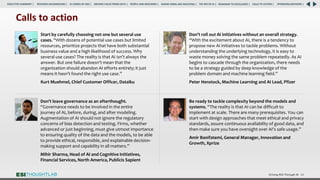 Driving ROI Through AI 64
Start by carefully choosing not one but several use
cases. “With dozens of potential use cases but limited
resources, prioritize projects that have both substantial
business value and a high likelihood of success. Why
several use cases? The reality is that AI isn’t always the
answer. But one failure doesn’t mean that the
organization should abandon AI efforts entirely; it just
means it hasn’t found the right use case.”
Kurt Muehmel, Chief Customer Officer, Dataiku
Don’t leave governance as an afterthought.
“Governance needs to be involved in the entire
journey of AI, before, during, and after modeling.
Augmentation of AI should not ignore the regulatory
concerns of bias detection and testing. Firms, whether
advanced or just beginning, must give utmost importance
to ensuring quality of the data and the models, to be able
to provide ethical, responsible, and explainable decision-
making support and capability in all matters.”
Mihir Sharma, Head of AI and Cognitive Initiatives,
Financial Services, North America, Publicis Sapient
Be ready to tackle complexity beyond the models and
systems. “The reality is that AI can be difficult to
implement at scale. There are many prerequisites. You can
start with design approaches that meet ethical and privacy
standards, assure continuous availability of good data, and
then make sure you have oversight over AI’s safe usage.”
Amir Banifatemi, General Manager, Innovation and
Growth, Xprize
Calls to action
Don’t roll out AI initiatives without an overall strategy.
“With the excitement about AI, there is a tendency to
propose new AI initiatives to tackle problems. Without
understanding the underlying technology, it is easy to
waste money solving the same problem repeatedly. As AI
begins to cascade through the organization, there needs
to be a strategy guided by deep knowledge of the
problem domain and machine learning field.”
Peter Henstock, Machine Learning and AI Lead, Pfizer
RESEARCH BACKGROUND | AI COMES OF AGE | DRIVING VALUE FROM DATA | PEOPLE AND MACHINES | WHERE FIRMS ARE INVESTING | THE ROI OF AI | CALLS TO ACTION | SPONSORS/ADVISORS |
ROADMAP TO EXCELLENCE |
EXECUTIVE SUMMARY |
 