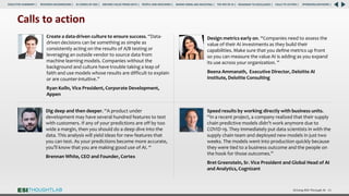 Driving ROI Through AI 65
Speed results by working directly with business units.
“In a recent project, a company realized that their supply
chain predictive models didn’t work anymore due to
COVID-19. They immediately put data scientists in with the
supply chain team and deployed new models in just two
weeks. The models went into production quickly because
they were tied to a business outcome and the people on
the hook for those outcomes.”
Bret Greenstein, Sr. Vice President and Global Head of AI
and Analytics, Cognizant
Design metrics early on. “Companies need to assess the
value of their AI investments as they build their
capabilities. Make sure that you define metrics up front
so you can measure the value AI is adding as you expand
its use across your organization. ”
Beena Ammanath, Executive Director, Deloitte AI
Institute, Deloitte Consulting
Create a data-driven culture to ensure success. “Data-
driven decisions can be something as simple as
consistently acting on the results of A/B testing or
leveraging an outside vendor to source data from
machine learning models. Companies without the
background and culture have trouble taking a leap of
faith and use models whose results are difficult to explain
or are counter-intuitive.”
Ryan Kolln, Vice President, Corporate Development,
Appen
Dig deep and then deeper. “A product under
development may have several hundred features to test
with customers. If any of your predictions are off by too
wide a margin, then you should do a deep dive into the
data. This analysis will yield ideas for new features that
you can test. As your predictions become more accurate,
you’ll know that you are making good use of AI. “
Brennan White, CEO and Founder, Cortex
Calls to action
RESEARCH BACKGROUND | AI COMES OF AGE | DRIVING VALUE FROM DATA | PEOPLE AND MACHINES | WHERE FIRMS ARE INVESTING | THE ROI OF AI | CALLS TO ACTION | SPONSORS/ADVISORS |
ROADMAP TO EXCELLENCE |
EXECUTIVE SUMMARY |
 