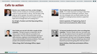 Driving ROI Through AI 66
Hire AI talent that can understand business
needs. “It is really important to bring in talent that
has solid experience building AI solutions. There
are a lot of people who can build models. But the
real skill is creating business solutions supported
by AI.”
Andrei Lopatenko, VP Engineering, Head of
Search and Conversational AI, Zillow Group
Don’t think you can do it all with a couple of data
scientists. “Hiring AI experts is important. But it
takes a team to really make AI successful in an
organization. First you should assemble a group of
data scientists, engineers, and professionals with
deep understanding of business problems. Then add
people with analytical mindsets to help.”
Wilson Pang, Chief Technology Officer, Appen
Go beyond standard practice when recruiting data
scientists. “Partner closely with your recruiters and
HR. Job descriptions have to be specific and realistic.
Recruiters rely heavily on key word searches which
unfortunately will miss most of the game-changing
data science talent. Effective leaders go above and
beyond by proactively going after that top talent.”
Bulent Kiziltan, Chief Data and Analytics Officer,
StealthX
Calls to action
Monitor your models over time, as data changes.
“Make sure the models are constantly updated and
tuned to avoid data drift or decay. This has been a big
wake-up call for people: the need to look at their
architecture and figure out how to keep up with the
rapid rate of change that we’re seeing now.”
Dan Wright, President and Chief Operating Officer,
DataRobot
RESEARCH BACKGROUND | AI COMES OF AGE | DRIVING VALUE FROM DATA | PEOPLE AND MACHINES | WHERE FIRMS ARE INVESTING | THE ROI OF AI | CALLS TO ACTION | SPONSORS/ADVISORS |
ROADMAP TO EXCELLENCE |
EXECUTIVE SUMMARY |
 
