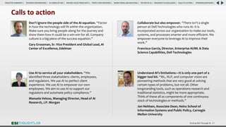 Driving ROI Through AI 67
Use AI to service all your stakeholders. “We
identified three stakeholders: clients, employees,
and regulators. We use AI to perfect client
experience. We use AI to empower our own
employees. We aim to use AI to support our
regulators and automate policy compliance.”
Manuela Veloso, Managing Director, Head of AI
Research, J.P. Morgan
Calls to action
Understand AI’s limitations—it is only one part of a
bigger tool kit. “ML, NLP, and computer vision are
pioneering methods that are very good at solving
certain types of problems, but not all. Other
longstanding tools, such as operations research and
traditional statistics, might be more appropriate.
Think of these all as components of one continuous
stack of technologies or methods.”
Jon Nehlsen, Associate Dean, Heinz School of
Information Systems and Public Policy, Carnegie
Mellon University
Don’t ignore the people side of the AI equation. “Factor
in how the technology will fit within the organization.
Make sure you bring people along for the journey and
show them how it could be a win-win for all. Company
culture is a big piece of the success equation.”
Gary Grossman, Sr. Vice President and Global Lead, AI
Center of Excellence, Edelman
Collaborate but also empower. “There isn’t a single
person at Dell Technologies who runs AI. It is
incorporated across our organization to make our tools,
systems, and processes smarter and more efficient. We
empower everyone to leverage AI to improve their
work.”
Francisco Garcia, Director, Enterprise AI/ML & Data
Science Capabilities, Dell Technologies
RESEARCH BACKGROUND | AI COMES OF AGE | DRIVING VALUE FROM DATA | PEOPLE AND MACHINES | WHERE FIRMS ARE INVESTING | THE ROI OF AI | CALLS TO ACTION | SPONSORS/ADVISORS |
ROADMAP TO EXCELLENCE |
EXECUTIVE SUMMARY |
 