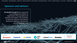 Driving ROI Through AI 68
Driving ROI through AI was sponsored
by a distinguished coalition of
organizations that specialize in AI
solutions and support. We would like
to thank our sponsors and research
advisors for helping us develop this
ground-breaking study.
Sponsors and advisors
Lead sponsors Supporting sponsor
RESEARCH BACKGROUND | AI COMES OF AGE | DRIVING VALUE FROM DATA | PEOPLE AND MACHINES | WHERE FIRMS ARE INVESTING | THE ROI OF AI | CALLS TO ACTION | SPONSORS/ADVISORS |
ROADMAP TO EXCELLENCE |
EXECUTIVE SUMMARY |
 
